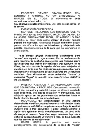 · PROCEDER
SIEMPRE GRADUALMENTE, CON
LENTITUD Y ARMONIA. NO HAY BRUSQUEDAD NI
RAPIDEZ EN EL YOGA. El movimiento no debe
ser entrecortado ni veloz, no
hay objetivos niautocompetencia, uno sólo se concentra en
la acción
· EVITAR CUALQUIER FATIGA..
· MANTENER RELAJADOS LOS MUSCULOS QUE NO
PARTICIPAN EN EL MOVIMIENTO HACIA UNA ASANA. EN
LA ASANA PROPIAMENTE DICHA, RELAJARSE LO MAS
POSIBLE. Al hacer cada asana, utilizar el menor número
posible de músculos, haciéndolos trabajar al mínimo. Luego,
prestar atención a los que no intervienen y relajarloslo más
posible, especialmente los de la cara, que no intervienen en
asana alguna.

“Los únicos grupos musculares autorizados para
‘actuar’ son aquellos cuya contracción es indispensable
para mantener la actitud o para ejercer una tracción sobre
los músculos que deben ser estirados. Por ejemplo, en la
Pinza, los músculos de la espalda deben estar relajados al
máximo, en tanto que los de los brazos pueden actuar para
intensificar el estiramiento de los músculos de la columna
vertebral. Esta disociación entre músculos ‘tensos’ y
músculos ‘flojos’ es también una característica distintiva
de las asanas”.
· PRESTAR ATENCION A LA RESPIRACION, PARA
QUE SEA NATURAL Y PROFUNDA. Concentrando la atención
en el aire que entra y sale del cuerpo, se alcanza unestado
casi soporífico, que induce relajación y tranquilidad. Esa
relajación ayuda en las posiciones que extienden hasta el
límite elmovimiento de las articulaciones.
· INMOVILIDAD. “La inmovilización en una actitud
determinada modifica profundamente la circulación, tanto
sanguínea como linfática. Un gimnasta que haga la vertical
durante dos o tres segundos, y pase inmediatamente a
algún otro ejercicio envía, indudablemente, un poco más
de sangre al cerebro. Pero si un yogui mantiene la postura
sobre la cabeza durante un minuto o más, es bien evidente
que los efectos se multiplicarán”.
· DEJAR
HACER.
Al
practicar
una
asana,
paradójicamente, hay que alejarse de la idea de “hacer”

 