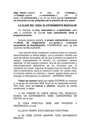 algo. ‘Hacer’ sugiere
la
idea
de
untrabajo, y
un trabajo supone
un movimiento, y
por
lo
tanto, una contracción, y ya se ha dicho que la contracción
se encuentra en las antípodas de la práctica de una asana.
LA CLAVE DEL YOGA: EL ESTIRAMIENTO MUSCULAR
Un músculo es muy extensible en suelasticidad, pero
sólo a condición de que se vaya extendiendo lenta y
progresivamente.
Aunque parezca extraño, el propio estiramiento produce
un efecto de relajamiento, que ayuda en el proceso
ascendente de flexibilización. FLEXIBILIDAD, aquí, es casi
sinónimo de RELAJACION.
“Una tracción lenta, progresiva, continua sobre un músculo
descontractado no ofrece peligro ; por el contrario, entraña una
serie de efectos favorables, de los que el primero es exprimir la
sangre, especialmente la venosa. La circulación venosa
depende, no del impulso cardíaco, sino de las contracciones y
descontracciones alterantivas de los músculos que, al
comprimir las venas, impulsan la sangre hacia el corazón. Pero
sólo el estiramiento vacía el músculo a fondo. En cuanto cesa,
el músculo retoma su volumen y ‘aspira’ sangre fresca que lo
enjuaga, lo desengrasa y lo alimenta” . (APRENDO YOGA).
Todas las asanas tienen por objeto ESTIRAR un músculo
o un grupo de músculos MÁS ALLÁ de su elasticidad normal.
Pero esto, para ser natural y efectivo, requiere de ciertas
condiciones, a saber:
1) NO FORZAR EL LÍMITE INICIAL DEL MÚSCULO.
NUNCA UN ESTIRAMIENTO DEBE CONVERTIRSE EN
DOLOR, por lo que
2) TODA PRÁCTICA
PROGRESIVA, lo cual

DEBE

SER

PACIENTE

Y

3) LLEVA TIEMPO, ESTÁ ABOLIDA TODA PRISA.
4) SE DEBE EVITAR SIEMPRE TODO MOVIMIENTO
BRUSCO.

 