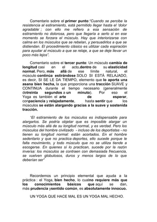 Comentario sobre el primer punto:“Cuando se percibe la
resistencia al estiramiento, está permitido llegar hasta el ‘dolor
agradable’ ; con ello me refiero a esa sensación de
estiramiento no dolorosa, pero que llegaría a serlo si en ese
momento se forzara el músculo. Hay que interiorizarse con
calma en los músculos que se rebelan, y persuadirlos a que se
distiendan. El procedimiento clásico es utilizar cada espiración
para ayudar al músculo a que se relaje, a que se deje llevar un
poco más lejos”.
Comentario sobre el tercer punto: Un músculo cambia de
longitud casi
en
el
acto,dentro de
su elasticidad
normal. Pero, más
allá de
ese
límite
natural,
el
músculo continúa estirándose SOLO SI ESTÁ RELAJADO,
es decir, SI SE LE DA TIEMPO, elemento que lo aporta una
asana bien hecha, la que proporciona una tracción SUAVE y
CONTINUA durante el tiempo necesario (generalmente
detreinta
segundos a un
minuto).
Por
eso
el
Yoga es también el arte
de
esperar,
conpaciencia y relajadamente,
hasta sentir que
los
músculos se están alargando gracias a la suave y sostenida
tracción.
“El estiramiento de los músculos es indispensable para
alargarlos. Se podría objetar que es imposible alargar un
músculo más allá de su longitud normal, y es verdad. Pero los
músculos del hombre civilizado - incluso de los deportistas - no
tienen su longitud normal: están acortados. En el hombre
sedentario y que no practica deportes, ello sucede porque le
falta movimiento, y todo músculo que no se utiliza tiende a
escogerse. En quienes sí lo practican, sucede por la razón
inversa: los músculos se contraen con demasiada frecuencia,
se vuelven globulosos, duros y menos largos de lo que
deberían ser”

Recordemos un principio elemental que ayuda a la
práctica : el Yoga, bien hecho, lo cualno requiere más que
los
conocimientos
básicos
que aquí
se
dan,
más prudencia ysentido común, es absolutamente innocuo.
UN YOGA QUE HACE MAL ES UN YOGA MAL HECHO.

 