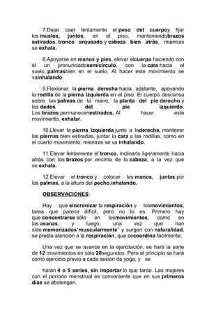7.Dejar caer lentamente el peso del cuerpoy fijar
los muslos, juntos, en el piso, manteniendobrazos
estirados, tronco arqueado y cabeza bien atrás, mientras
se exhala.
8.Apoyarse en manos y pies, elevar elcuerpo haciendo con
él
un
pronunciadosemicírculo,
con
la cara hacia
el
suelo, palmasbien en el suelo. Al hacer este movimiento se
vainhalando.
9.Flexionar la pierna derecha hacia adelante, apoyando
la rodilla de la pierna izquierda en el piso. El cuerpo descansa
sobre las palmas de la mano, la planta del pie derecho y
los dedos
del
pie
izquierdo.
Los brazos permanecenestirados. Al
hacer
este
movimiento, exhalar.
10.Llevar la pierna izquierda junto a laderecha, mantener
las piernas bien estiradas, juntar la cara a las rodillas, como en
el cuarto movimiento, mientras se va inhalando.
11.Elevar lentamente el tronco, inclinarlo ligeramente hacia
atrás con los brazos por encima de la cabeza, a la vez que
se exhala.
12.Elevar el tronco y colocar las manos,
las palmas, a la altura del pecho,inhalando.

juntas por

OBSERVACIONES:
Hay que sincronizar la respiración y losmovimientos,
tarea que parece difícil, pero no lo es. Primero hay
que concentrarse sólo
en
losmovimientos,
como
en
las asanas,
y
luego,
una
vez
que
han
sido memorizados“muscularmente” y surgen con naturalidad,
se presta atención a la respiración, que secoordina fácilmente.
Una vez que se avance en la ejercitación, se hará la serie
de 12 movimientos en sólo 20segundos. Pero al principio se hará
como ejercicio previo a cada sesión de yoga, y se
harán 4 o 5 series, sin importar lo que tarde. Las mujeres
con el período menstrual es conveniente que en sus primeros
días se abstengan.

 