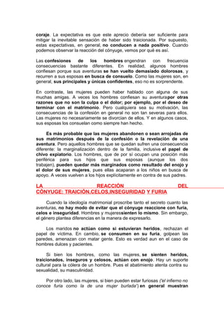 coraje. La expectativa es que este aprecio debería ser suficiente para
mitigar la inevitable sensación de haber sido traicionada. Por supuesto,
estas expectativas, en general, no conducen a nada positivo. Cuando
podemos observar la reacción del cónyuge, vemos por qué es así.
Las confesiones
de
los
hombres engendran
con
frecuencia
consecuencias bastante diferentes. En realidad, algunos hombres
confiesan porque sus aventuras se han vuelto demasiado dolorosas, y
recurren a sus esposas en busca de consuelo. Como las mujeres son, en
general, sus principales y únicas confidentes, eso no es sorprendente.
En contraste, las mujeres pueden haber hablado con alguna de sus
muchas amigas. A veces los hombres confiesan su aventurapor otras
razones que no son la culpa o el dolor; por ejemplo, por el deseo de
terminar con el matrimonio. Pero cualquiera sea su motivación, las
consecuencias de la confesión en general no son tan severas para ellos.
Las mujeres no necesariamente se divorcian de ellos. Y en algunos casos,
sus esposas los consuelan como siempre han hecho.
Es más probable que las mujeres abandonen o sean arrojadas de
sus matrimonios después de la confesión o la revelación de una
aventura. Pero aquellos hombres que se quedan sufren una consecuencia
diferente: la marginalización dentro de la familia, inclusive el papel de
chivo expiatorio. Los hombres, que de por sí ocupan una posición más
periférica para sus hijos que sus esposas (aunque los dos
trabajen), pueden quedar más marginados como resultado del enojo y
el dolor de sus mujeres, pues ellas acaparan a los niños en busca de
apoyo. A veces vuelven a los hijos explícitamente en contra de sus padres.

LA
REACCIÓN
CÓNYUGE: TRAICIÓN,CELOS,INSEGURIDAD Y FURIA

DEL

Cuando la ideología matrimonial proscribe tanto el secreto cuanto las
aventuras, no hay modo de evitar que el cónyuge reaccione con furia,
celos e inseguridad. Hombres y mujeressienten lo mismo. Sin embargo,
el género plantea diferencias en la manera de expresarlo.
Los maridos no actúan como si estuvieran heridos, rechazan el
papel de víctima. En cambio, se consumen en su furia, golpean las
paredes, amenazan con matar gente. Esto es verdad aun en el caso de
hombres dulces y pacientes.
Si bien los hombres, como las mujeres, se sienten heridos,
traicionados, inseguros y celosos, actúan con enojo. Hay un suporte
cultural para la cólera de un hombre. Pues el abatimiento atenta contra su
sexualidad, su masculinidad.
Por otro lado, las mujeres, si bien pueden estar furiosas ('el infierno no
conoce furia como la de una mujer burlada') en general muestran

 