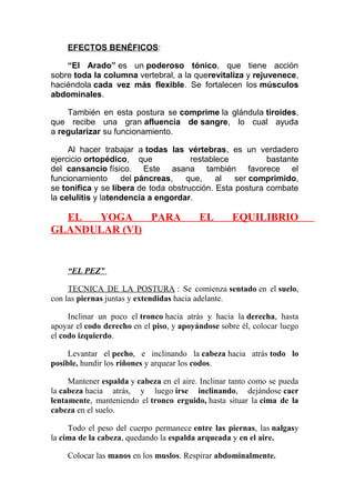 EFECTOS BENÉFICOS:
“El Arado” es un poderoso tónico, que tiene acción
sobre toda la columna vertebral, a la querevitaliza y rejuvenece,
haciéndola cada vez más flexible. Se fortalecen los músculos
abdominales.
También en esta postura se comprime la glándula tiroides,
que recibe una gran afluencia de sangre, lo cual ayuda
a regularizar su funcionamiento.
Al hacer trabajar a todas las vértebras, es un verdadero
ejercicio ortopédico, que
restablece
bastante
del cansancio físico. Este asana también favorece el
funcionamiento
del páncreas,
que,
al
ser comprimido,
se tonifica y se libera de toda obstrucción. Esta postura combate
la celulitis y latendencia a engordar.

EL
YOGA
PARA
GLANDULAR (VI)

EL

EQUILIBRIO

“EL PEZ”
TECNICA DE LA POSTURA : Se comienza sentado en el suelo,
con las piernas juntas y extendidas hacia adelante.
Inclinar un poco el tronco hacia atrás y hacia la derecha, hasta
apoyar el codo derecho en el piso, y apoyándose sobre él, colocar luego
el codo izquierdo.
Levantar el pecho, e inclinando la cabeza hacia atrás todo lo
posible, hundir los riñones y arquear los codos.
Mantener espalda y cabeza en el aire. Inclinar tanto como se pueda
la cabeza hacia atrás, y luego irse inclinando, dejándose caer
lentamente, manteniendo el tronco erguido, hasta situar la cima de la
cabeza en el suelo.
Todo el peso del cuerpo permanece entre las piernas, las nalgasy
la cima de la cabeza, quedando la espalda arqueada y en el aire.
Colocar las manos en los muslos. Respirar abdominalmente.

 