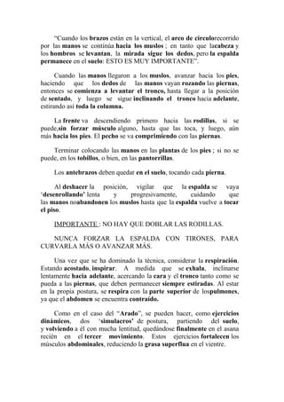 “Cuando los brazos están en la vertical, el arco de círculorecorrido
por las manos se continúa hacia los muslos ; en tanto que lacabeza y
los hombros se levantan, la mirada sigue los dedos, pero la espalda
permanece en el suelo: ESTO ES MUY IMPORTANTE”.
Cuando las manos llegaron a los muslos, avanzar hacia los pies,
haciendo que los dedos de las manos vayan rozando las piernas,
entonces se comienza a levantar el tronco, hasta llegar a la posición
de sentado, y luego se sigue inclinando el tronco hacia adelante,
estirando así toda la columna.
La frente va descendiendo primero hacia las rodillas, si se
puede,sin forzar músculo alguno, hasta que las toca, y luego, aún
más hacia los pies. El pecho se va comprimiendo con las piernas.
Terminar colocando las manos en las plantas de los pies ; si no se
puede, en los tobillos, o bien, en las pantorrillas.
Los antebrazos deben quedar en el suelo, tocando cada pierna.
Al deshacer la posición, vigilar que la espalda se vaya
‘desenrollando’ lenta
y
progresivamente,
cuidando
que
las manos noabandonen los muslos hasta que la espalda vuelve a tocar
el piso.
IMPORTANTE : NO HAY QUE DOBLAR LAS RODILLAS.
NUNCA FORZAR LA ESPALDA CON TIRONES, PARA
CURVARLA MÁS O AVANZAR MÁS.
Una vez que se ha dominado la técnica, considerar la respiración.
Estando acostado, inspirar. A medida que se exhala, inclinarse
lentamente hacia adelante, acercando la cara y el tronco tanto como se
pueda a las piernas, que deben permanecer siempre estiradas. Al estar
en la propia postura, se respira con la parte superior de lospulmones,
ya que el abdomen se encuentra contraído.
Como en el caso del “Arado”, se pueden hacer, como ejercicios
dinámicos, dos ‘simulacros’ de postura, partiendo del suelo,
y volviendo a él con mucha lentitud, quedándose finalmente en el asana
recién en el tercer movimiento. Estos ejercicios fortalecen los
músculos abdominales, reduciendo la grasa superflua en el vientre.

 