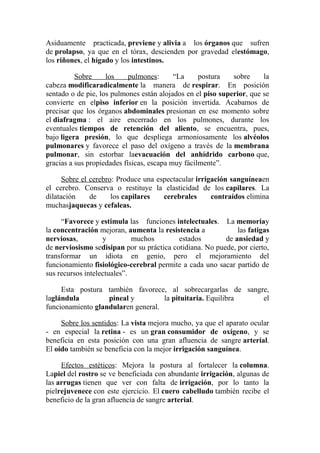 Asiduamente practicada, previene y alivia a los órganos que sufren
de prolapso, ya que en el tórax, descienden por gravedad elestómago,
los riñones, el hígado y los intestinos.
Sobre
los
pulmones:
“La
postura
sobre
la
cabeza modificaradicalmente la manera de respirar. En posición
sentado o de pie, los pulmones están alojados en el piso superior, que se
convierte en elpiso inferior en la posición invertida. Acabamos de
precisar que los órganos abdominales presionan en ese momento sobre
el diafragma : el aire encerrado en los pulmones, durante los
eventuales tiempos de retención del aliento, se encuentra, pues,
bajo ligera presión, lo que despliega armoniosamente los alvéolos
pulmonares y favorece el paso del oxígeno a través de la membrana
pulmonar, sin estorbar laevacuación del anhídrido carbono que,
gracias a sus propiedades físicas, escapa muy fácilmente”.
Sobre el cerebro: Produce una espectacular irrigación sanguíneaen
el cerebro. Conserva o restituye la elasticidad de los capilares. La
dilatación
de
los capilares
cerebrales
contraídos elimina
muchasjaquecas y cefaleas.
“Favorece y estimula las funciones intelectuales. La memoriay
la concentración mejoran, aumenta la resistencia a
las fatigas
nerviosas,
y
muchos
estados
de ansiedad y
de nerviosismo sedisipan por su práctica cotidiana. No puede, por cierto,
transformar un idiota en genio, pero el mejoramiento del
funcionamiento fisiológico-cerebral permite a cada uno sacar partido de
sus recursos intelectuales”.
Esta postura también favorece, al sobrecargarlas de sangre,
laglándula
pineal y
la pituitaria. Equilibra
el
funcionamiento glandularen general.
Sobre los sentidos: La vista mejora mucho, ya que el aparato ocular
- en especial la retina - es un gran consumidor de oxígeno, y se
beneficia en esta posición con una gran afluencia de sangre arterial.
El oído también se beneficia con la mejor irrigación sanguínea.
Efectos estéticos: Mejora la postura al fortalecer la columna.
Lapiel del rostro se ve beneficiada con abundante irrigación, algunas de
las arrugas tienen que ver con falta de irrigación, por lo tanto la
pielrejuvenece con este ejercicio. El cuero cabelludo también recibe el
beneficio de la gran afluencia de sangre arterial.

 