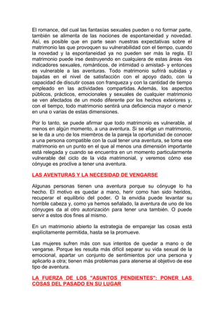 El romance, del cual las fantasías sexuales pueden o no formar parte,
también se alimenta de las nociones de espontaneidad y novedad.
Así, es posible que en parte sean nuestras expectativas sobre el
matrimonio las que provoquen su vulnerabilidad con el tiempo, cuando
la novedad y la espontaneidad ya no pueden ser más la regla. El
matrimonio puede irse destruyendo en cualquiera de estas áreas -los
indicadores sexuales, románticos, de intimidad o amistad- y entonces
es vulnerable a las aventuras. Todo matrimonio sufrirá subidas y
bajadas en el nivel de satisfacción con el apoyo dado, con la
capacidad de discutir cosas con franqueza y con la cantidad de tiempo
empleado en las actividades compartidas. Además, los aspectos
públicos, prácticos, emocionales y sexuales de cualquier matrimonio
se ven afectados de un modo diferente por los hechos exteriores y,
con el tiempo, todo matrimonio sentirá una deficiencia mayor o menor
en una o varias de estas dimensiones.
Por lo tanto, se puede afirmar que todo matrimonio es vulnerable, al
menos en algún momento, a una aventura. Si se elige un matrimonio,
se le da a uno de los miembros de la pareja la oportunidad de conocer
a una persona compatible con la cual tener una aventura, se toma ese
matrimonio en un punto en el que al menos una dimensión importante
está relegada y cuando se encuentra en un momento particularmente
vulnerable del ciclo de la vida matrimonial, y veremos cómo ese
cónyuge es proclive a tener una aventura.
LAS AVENTURAS Y LA NECESIDAD DE VENGARSE
Algunas personas tienen una aventura porque su cónyuge lo ha
hecho. El motivo es quedar a mano, herir como han sido heridos,
recuperar el equilibrio del poder. O la envidia puede levantar su
horrible cabeza y, como ya hemos señalado, la aventura de uno de los
cónyuges da al otro autorización para tener una también. O puede
servir a estos dos fines al mismo.
En un matrimonio abierto la estrategia de emparejar las cosas está
explícitamente permitida, hasta se la promueve.
Las mujeres sufren más con sus intentos de quedar a mano o de
vengarse. Porque les resulta más difícil separar su vida sexual de la
emocional, apartar un conjunto de sentimientos por una persona y
aplicarlo a otra; tienen más problemas para atenerse al objetivo de ese
tipo de aventura.
LA FUERZA DE LOS "ASUNTOS PENDIENTES": PONER LAS
COSAS DEL PASADO EN SU LUGAR

 