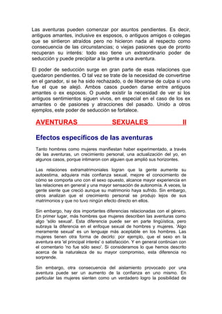 Las aventuras pueden comenzar por asuntos pendientes. Es decir,
antiguos amantes, inclusive ex esposos, o antiguos amigos o colegas
que se sintieron atraídos pero no hicieron nada al respecto como
consecuencia de las circunstancias; o viejas pasiones que de pronto
recuperan su interés: todo eso tiene un extraordinario poder de
seducción y puede precipitar a la gente a una aventura.
El poder de seducción surge en gran parte de esas relaciones que
quedaron pendientes. O tal vez se trate de la necesidad de convertirse
en el ganador, si se ha sido rechazado, o de liberarse de culpa si uno
fue el que se alejó. Ambos casos pueden darse entre antiguos
amantes o ex esposos. O puede existir la necesidad de ver si los
antiguos sentimientos siguen vivos, en especial en el caso de los ex
amantes o de pasiones y atracciones del pasado. Unido a otros
ejemplos, este poder de seducción se fortalece.

AVENTURAS

SEXUALES

II

Efectos específicos de las aventuras
Tanto hombres como mujeres manifiestan haber experimentado, a través
de las aventuras, un crecimiento personal, una actualización del yo, en
algunos casos, porque intimaron con alguien que amplió sus horizontes.
Las relaciones extramatrimoniales logran que la gente aumente su
autoestima, adquiera más confianza sexual, mejore el conocimiento de
cómo se comporta uno con el sexo opuesto, alcance mayor experiencia en
las relaciones en general y una mayor sensación de autonomía. A veces, la
gente siente que creció aunque su matrimonio haya sufrido. Sin embargo,
otros analizan que el crecimiento personal se produjo lejos de sus
matrimonios y que no tuvo ningún efecto directo en ellos.
Sin embargo, hay dos importantes diferencias relacionadas con el género.
En primer lugar, más hombres que mujeres describen las aventuras como
algo 'sólo sexual'. Esta diferencia puede ser en parte lingüística, pero
subraya la diferencia en el enfoque sexual de hombres y mujeres. 'Algo
meramente sexual' es un lenguaje más aceptable en los hombres. Las
mujeres tienen otra forma de decirlo: por ejemplo, que el sexo en la
aventura era 'el principal interés' o satisfacción. Y en general continúan con
el comentario 'no fue sólo sexo'. Si consideramos lo que hemos descrito
acerca de la naturaleza de su mayor compromiso, esta diferencia no
sorprende.
Sin embargo, otra consecuencia del aislamiento provocado por una
aventura puede ser un aumento de la confianza en uno mismo. En
particular las mujeres sienten como un verdadero logro la posibilidad de

 