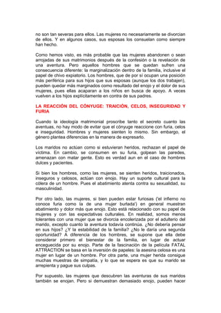 no son tan severas para ellos. Las mujeres no necesariamente se divorcian
de ellos. Y en algunos casos, sus esposas los consuelan como siempre
han hecho.
Como hemos visto, es más probable que las mujeres abandonen o sean
arrojadas de sus matrimonios después de la confesión o la revelación de
una aventura. Pero aquellos hombres que se quedan sufren una
consecuencia diferente: la marginalización dentro de la familia, inclusive el
papel de chivo expiatorio. Los hombres, que de por sí ocupan una posición
más periférica para sus hijos que sus esposas (aunque los dos trabajen),
pueden quedar más marginados como resultado del enojo y el dolor de sus
mujeres, pues ellas acaparan a los niños en busca de apoyo. A veces
vuelven a los hijos explícitamente en contra de sus padres.
LA REACCIÓN DEL CÓNYUGE: TRAICIÓN, CELOS, INSEGURIDAD Y
FURIA
Cuando la ideología matrimonial proscribe tanto el secreto cuanto las
aventuas, no hay modo de evitar que el cónyuge reaccione con furia, celos
e inseguridad. Hombres y mujeres sienten lo mismo. Sin embargo, el
género plantea diferencias en la manera de expresarlo.
Los maridos no actúan como si estuvieran heridos, rechazan el papel de
víctima. En cambio, se consumen en su furia, golpean las paredes,
amenazan con matar gente. Esto es verdad aun en el caso de hombres
dulces y pacientes.
Si bien los hombres, como las mujeres, se sienten heridos, traicionados,
inseguros y celosos, actúan con enojo. Hay un suporte cultural para la
cólera de un hombre. Pues el abatimiento atenta contra su sexualidad, su
masculinidad.
Por otro lado, las mujeres, si bien pueden estar furiosas ('el infierno no
conoce furia como la de una mujer burlada') en general muestran
abatimiento y dolor más que enojo. Esto está relacionado con su papel de
mujeres y con las expectativas culturales. En realidad, somos menos
tolerantes con una mujer que se divorcia encolerizada por el adulterio del
marido, excepto cuanto la aventura todavía continúa. ¿No debería pensar
en sus hijos? ¿Y la estabilidad de la familia? ¿No le daría una segunda
oportunidad? A diferencia de los hombres, se supone que ella debe
considerar primero el bienestar de la familia, en lugar de actuar
enceguecida por su enojo. Parte de la fascinación de la película FATAL
ATTRACTION se basa en la inversión de papeles: la asesina celosa es una
mujer en lugar de un hombre. Por otra parte, una mujer herida consigue
muchas muestras de simpatía, y lo que se espera es que su marido se
arrepienta y pague sus culpas.
Por supuesto, las mujeres que descubren las aventuras de sus maridos
también se enojan. Pero si demuestran demasiado enojo, pueden hacer

 