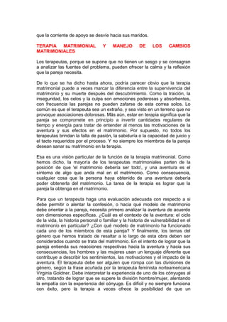 que la corriente de apoyo se desvíe hacia sus maridos.
TERAPIA
MATRIMONIAL
MATRIMONIALES

Y

MANEJO

DE

LOS

CAMBIOS

Los terapeutas, porque se supone que no tienen un sesgo y se consagran
a analizar las fuentes del problema, pueden ofrecer la calma y la reflexión
que la pareja necesita.
De lo que se ha dicho hasta ahora, podría parecer obvio que la terapia
matrimonial puede a veces marcar la diferencia entre la supervivencia del
matrimonio y su muerte después del descubrimiento. Como la traición, la
inseguridad, los celos y la culpa son emociones poderosas y absorbentes,
con frecuencia las parejas no pueden zafarse de esta correa solos. Lo
común es que el terapeuta sea un extraño, y sea visto en un terreno que no
provoque asociaciones dolorosas. Más aún, estar en terapia significa que la
pareja se compromete en principio a invertir cantidades regulares de
tiempo y energía para tratar de entender al menos las motivaciones de la
aventura y sus efectos en el matrimonio. Por supuesto, no todos los
terapeutas brindan la falta de pasión, la sabiduría o la capacidad de juicio y
el tacto requeridos por el proceso. Y no siempre los miembros de la pareja
desean sanar su matrimonio en la terapia.
Esa es una visión particular de la función de la terapia matrimonial. Como
hemos dicho, la mayoría de los terapeutas matrimoniales parten de la
posición de que 'el matrimonio debería ser todo', y una aventura es el
síntoma de algo que anda mal en el matrimonio. Como consecuencia,
cualquier cosa que la persona haya obtenido de una aventura debería
poder obtenerla del matrimonio. La tarea de la terapia es lograr que la
pareja la obtenga en el matrimonio.
Para que un terapeuta haga una evaluación adecuada con respecto a si
debe permitir o alentar la confesión, o hacia qué modelo de matrimonio
debe orientar a la pareja, necesita primero analizar la aventura de acuerdo
con dimensiones específicas. ¿Cuál es el contexto de la aventura: el ciclo
de la vida, la historia personal o familiar y la historia de vulnerabilidad en el
matrimonio en particular? ¿Con qué modelo de matrimonio ha funcionado
cada uno de los miembros de esta pareja? Y finalmente, los temas del
género que hemos tratado de resaltar a lo largo de esta obra deben ser
considerados cuando se trata del matrimonio. En el intento de lograr que la
pareja entienda sus reacciones respectivas hacia la aventura y hacia sus
consecuencias, los hombres y las mujeres usan un lenguaje diferente que
contribuye a describir los sentimientos, las motivaciones y el impacto de la
aventura. El terapeuta debe ser alguien que rompa con las divisiones de
género, según la frase acuñada por la terapeuta feminista norteamericana
Virginia Goldner. Debe interpretar la experiencia de uno de los cónyuges al
otro, tratando de lograr que se supere la división hombre/mujer, alentando
la empatía con la experiencia del cónyuge. Es difícil y no siempre funciona
con éxito, pero la terapia a veces ofrece la posibilidad de que un

 