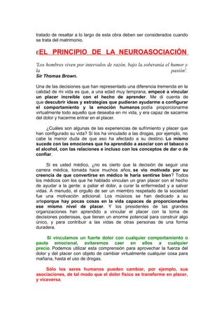 tratado de resaltar a lo largo de esta obra deben ser considerados cuando
se trata del matrimonio.
EEL

PRINCIPIO DE LA NEUROASOCIACIÓN

'Los hombres viven por intervalos de razón, bajo la soberanía el humor y
la
pasión'.
Sir Thomas Brown.
Una de las decisiones que han representado una diferencia tremenda en la
calidad de mi vida es que, a una edad muy temprana, empecé a vincular
un placer increíble con el hecho de aprender. Me di cuenta de
que descubrir ideas y estrategias que pudieran ayudarme a configurar
el comportamiento y la emoción humanos podía proporcionarme
virtualmente todo aquello que deseaba en mi vida, y era capaz de sacarme
del dolor y hacerme entrar en el placer.
¿Cuáles son algunas de las experiencias de sufrimiento y placer que
han configurado su vida? Si los ha vinculado a las drogas, por ejemplo, no
cabe la menor duda de que eso ha afectado a su destino. Lo mismo
sucede con las emociones que ha aprendido a asociar con el tabaco o
el alcohol, con las relaciones e incluso con los conceptos de dar o de
confiar.
Si es usted médico, ¿no es cierto que la decisión de seguir una
carrera médica, tomada hace muchos años, se vio motivada por su
creencia de que convertirse en médico le haría sentirse bien? Todos
los médicos con los que he hablado vinculan un gran placer con el hecho
de ayudar a la gente: a paliar el dolor, a curar la enfermedad y a salvar
vidas. A menudo, el orgullo de ser un miembro respetado de la sociedad
fue una motivación adicional. Los músicos se han dedicado a su
arteporque hay pocas cosas en la vida capaces de proporcionarles
ese mismo nivel de placer. Y los presidentes de las grandes
organizaciones han aprendido a vincular el placer con la toma de
decisiones poderosas, que tienen un enorme potencial para construir algo
único, y para contribuir a las vidas de otras personas de una forma
duradera.
Si vinculamos un fuerte dolor con cualquier comportamiento o
pauta emocional, evitaremos caer en ellos a cualquier
precio. Podemos utilizar esta comprensión para aprovechar la fuerza del
dolor y del placer con objeto de cambiar virtualmente cualquier cosa para
mañana, hasta el uso de drogas.
Sólo los seres humanos pueden cambiar, por ejemplo, sus
asociaciones, de tal modo que el dolor físico se transforme en placer,
y viceversa.

 