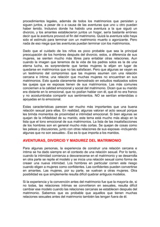 procedimientos legales, además de todos los matrimonios que persisten y
siguen juntos, a pesar de o a causa de las aventuras que uno u otro puedan
haber tenido. Inclusivo donde ha habido una aventura a la que siguió un
divorcio, y los amantes establecieron juntos un hogar, sería bastante erróneo
decir que la aventura provocó el fin del matrimonio. Quizá la aventura sólo haya
sido el estímulo para terminar con un matrimonio muerto o agonizante. Pero
nada de eso niega que las aventuras puedan terminar con los matrimonios.
Dado que el cuidado de los niños es poco probable que sea la principal
preocupación de los hombres después del divorcio, estos, a diferencia de sus
mujeres, se sienten mucho más libres para entablar otras relaciones. Aun
cuando la imagen que tenemos de la vida de los padres solos es la de una
eterna lucha, es sorprendente que tantas mujeres la elijan en lugar de
quedarse en matrimonios que no las satisfacen. Pero que algunas se vayan es
un testimonio del compromiso que las mujeres asumen con una relación
cercana e íntima; una relación que muchas mujeres no encuentran en sus
matrimonios. Esto queda claramente demostrado en estudios realizados sobre
las quejas que ex esposas tienen de sus matrimonios. Las más comunes
conciernen a la calidad emocional y social del matrimonio. Dicen que su marido
era distante en lo emocional, que no podían hablar con él, que él no era franco
y no acostumbraba compartir sus sentimientos. NO se sentían entendidas o
apoyadas en lo emocional.
Estas características parecen ser mucho más importantes que una buena
relación sexual para ellas. En realidad, algunas valoran el acto sexual porque
les brinda momentos de proximidad e intimidad emocional. Si bien algunas se
quejan de la infidelidad de su marido, este tema está mucho más abajo en la
lista que el tono emocional de sus matrimonios. La lista de las insatisfacciones
de los hombres son en general mucho más cortas. Se quejan de cosas como
las peleas y discusiones, junto con otras relaciones de sus esposas -incluyendo
algunas que no son sexuales-. Eso es lo que importa a los maridos.

AVENTURAS, DIVORCIO Y MADUREZ DEL MATRIMONIO
Para algunas personas, la experiencia de construir una relación cercana e
íntima se ha dado siempre en el contexto de una relación sexual. Por lo tanto,
cuando la intimidad comienza a desvanecerse en el matrimonio y se desarrolla
en otra parte se repite el modelo y se inicia una relación sexual como forma de
creaer una nueva intimidad. Los hombres en particular corren este riesgo
cuando eligen a mujeres como confidentes. Las confidentes pueden convertirse
en amantes. Las mujeres, por su parte, se vuelvan a otras mujeres. Otra
posibilidad es que simplemente resulta difícil quebrar antiguos modelos.
Si la experiencia y la convención antes del matrimonio fue que la mayoría de, si
no todas, las relaciones íntimas se convirtieron en sexuales, resulta difícil
cambiar ese modelo cuando las relaciones cercanas se establecen después del
matrimonio. Sabemos que es probable que aquellos que tienen muchas
relaciones sexuales antes del matrimonio también las tengan fuera de él.

 