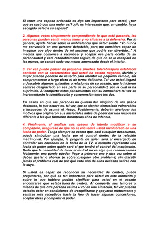 Si tener una esposa ordenada es algo tan importante para usted, ¿por
qué se casó con una mujer así? ¿No es interesante que, en cambio, haya
escogido usted a su esposa?
2. Algunas veces simplemente comprendiendo lo que está pasando, las
personas pueden sentir menos temor y no situarse a la defensiva. Por lo
general, ayuda hablar sobre la ambivalencia que usted siente. "Yo nunca
me convertiría en una persona detestable, pero me considero capaz de
imaginar que algo dentro de mí sostiene que podría ser divertido..." A
medida que comience a reconocer y aceptar esa parte oculta de su
personalidad y esté razonablemente seguro de que no se le escapará de
las manos, se sentirá cada vez menos amenazado desde el interior.
3. Tal vez puede pensar en pequeñas pruebas tolerablespara establecer
contacto con la característica que usted ha estado negando. Marido y
mujer pueden ponerse de acuerdo para intentar un pequeño cambio, sin
comprometerse a largo plazo ni de forma definitiva. Tal vez usted llegará
a descubrir algunos episodios o relaciones de su pasado, que le hicieron
sentirse desgraciado en esa parte de su personalidad, por la cual la ha
suprimido. Al compartir estos pensamientos con su compañero tal vez se
incrementarán la identificación y comprensión entre los dos.
En casos en que las personas no quieran dar ninguno de los pasos
descritos, lo que ocurre es, tal vez, que se sienten demasiado vulnerables
e incapaces de asumir el riesgo. Posiblemente, deberán averiguar los
motivos que originaron sus ansiedades antes de poder dar una respuesta
diferente a las que formaron durante los años de infancia.
4. Finalmente, al analizar sus deseos de intenta modificar a su
compañero, asegúrese de que no se encuentra usted involucrado en una
lucha de poder. Tenga siempre en cuenta que, casi cualquier desacuerdo,
puede simbolizar una lucha por el control dentro de la relación
matrimonial. Por ejemplo, la pregunta de quién será el encargado de
controlar los cordones de la bolsa de la TV, a menudo representa una
lucha de poder sobre quién será el que tendrá el control del matrimonio.
Dado que la necesidad de tener el control no es algo que reconozcamos
fácilmente, una pareja pueden llegar a pelearse una y otra vez sobre si
deben gastar o ahorrar (o sobre cualquier otro problema) sin discutir
jamás el problema real de por qué cada uno de ellos necesita salirse con
la suya.
Si usted es capaz de reconocer su necesidad de control, puede
preguntarse, por qué es tan importante para usted en este momento y
sobre lo que hubiera podido significar para usted en el pasado
encontrarse que estaba fuera de control. Al compartir sus temores y
miedos de que otra persona asuma el rol de una situación, tal vez puedan
ustedes estar en condiciones de tranquilizarse y apoyarse mutuamente y
sentirse más receptivos hacia la idea de hacer algunas concesiones,
aceptar otras y compartir el poder.

 