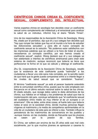 CIENTÍFICOS CHINOS CREAN EL COEFICIENTE
SEXUAL, COMPLEMENTO DEL INTELECTUAL
Varios expertos chinos en sexología han decidido crear un coeficiente
sexual como complemento del intelectual y el emocional para analizar
la salud de un individuo, informó hoy el diario "Straits Times".
Uno de los responsables de la Asociación China de Sexología, Wang
He, citado por el periódico, dijo que él y sus colegas han decidido que
"hay que romper las trabas que hay en el mundo a la hora de estudiar
las disfunciones sexuales", y para ello el nuevo concepto de
coeficiente sexual es la solución. "No podemos estar satisfechos con
las imprecisas palabras que se utilizan a la hora de tratar el asunto,
necesitamos un concepto científico, por eso hemos creado el
coeficiente sexual", explicó. Wang destacó que él y sus colegas se
han adelantado a intentos de científicos americanos para crear este
sistema de medición, aunque reconoció que todavía se tiene que
perfeccionar la forma en la que se calcule y obtenga el coeficiente.
Zhu Qi, vicepresidente de la Asociación China de Sexología, resaltó
que la existencia de este coeficiente puede "estimular" a los
ciudadanos a llevar una vida sana más completa, por la sencilla razón
de que hará que la gente pueda compararse entre sí e intente llegar a
los niveles de salud sexual que se consideren "buenos".
El término "coeficiente sexual" ya está al parecer bastante extendido
entre la comunidad científica china, puesto que ha sido empleado con
frecuencia en el último estudio nacional sobre la salud de los chinos.
El citado estudio, que recoge datos sobre la dieta alimenticia de los
chinos, sus hábitos en el trabajo y los problemas de salud que trae la
modernización del país, concluye señalando que "el coeficiente sexual
del ciudadano chino medio es muy inferior al de un europeo o un
americano". Ello se debe, entre otras cosas, al fuerte tabú que todavía
rodea al sexo en la sociedad china, donde muchas personas llegan
vírgenes al matrimonio y la media de compañeros sentimentales en la
vida de un ciudadano de este país es inferior a dos. También influye la
persistencia de los matrimonios de conveniencia en los pueblos y
-aunque menos- en las ciudades, donde es frecuente que los jóvenes
se
casen
por
la
presión
de
sus
familias.
En China, ser soltero por encima de los 25 años está casi mal visto
socialmente, por lo que muchos jóvenes se apresuran a casarse lo

 