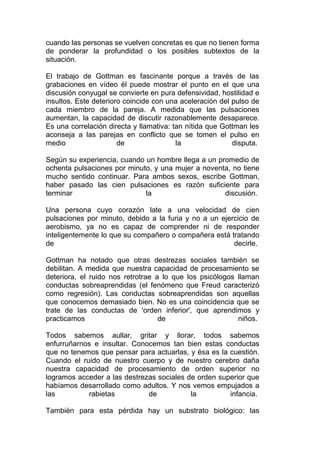 cuando las personas se vuelven concretas es que no tienen forma
de ponderar la profundidad o los posibles subtextos de la
situación.
El trabajo de Gottman es fascinante porque a través de las
grabaciones en vídeo él puede mostrar el punto en el que una
discusión conyugal se convierte en pura defensividad, hostilidad e
insultos. Este deterioro coincide con una aceleración del pulso de
cada miembro de la pareja. A medida que las pulsaciones
aumentan, la capacidad de discutir razonablemente desaparece.
Es una correlación directa y llamativa: tan nítida que Gottman les
aconseja a las parejas en conflicto que se tomen el pulso en
medio
de
la
disputa.
Según su experiencia, cuando un hombre llega a un promedio de
ochenta pulsaciones por minuto, y una mujer a noventa, no tiene
mucho sentido continuar. Para ambos sexos, escribe Gottman,
haber pasado las cien pulsaciones es razón suficiente para
terminar
la
discusión.
Una persona cuyo corazón late a una velocidad de cien
pulsaciones por minuto, debido a la furia y no a un ejercicio de
aerobismo, ya no es capaz de comprender ni de responder
inteligentemente lo que su compañero o compañera está tratando
de
decirle.
Gottman ha notado que otras destrezas sociales también se
debilitan. A medida que nuestra capacidad de procesamiento se
deteriora, el ruido nos retrotrae a lo que los psicólogos llaman
conductas sobreaprendidas (el fenómeno que Freud caracterizó
como regresión). Las conductas sobreaprendidas son aquellas
que conocemos demasiado bien. No es una coincidencia que se
trate de las conductas de 'orden inferior', que aprendimos y
practicamos
de
niños.
Todos sabemos aullar, gritar y llorar, todos sabemos
enfurruñarnos e insultar. Conocemos tan bien estas conductas
que no tenemos que pensar para actuarlas, y ésa es la cuestión.
Cuando el ruido de nuestro cuerpo y de nuestro cerebro daña
nuestra capacidad de procesamiento de orden superior no
logramos acceder a las destrezas sociales de orden superior que
habíamos desarrollado como adultos. Y nos vemos empujados a
las
rabietas
de
la
infancia.
También para esta pérdida hay un substrato biológico: las

 