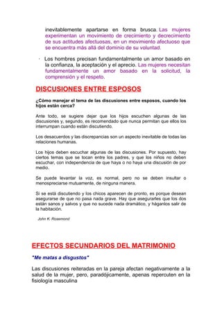 inevitablemente apartarse en forma brusca. Las mujeres
experimentan un movimiento de crecimiento y decrecimiento
de sus actitudes afectuosas, en un movimiento afectuoso que
se encuentra más allá del dominio de su voluntad.
· Los hombres precisan fundamentalmente un amor basado en
la confianza, la aceptación y el aprecio. Las mujeres necesitan
fundamentalmente un amor basado en la solicitud, la
comprensión y el respeto.

DISCUSIONES ENTRE ESPOSOS
¿Cómo manejar el tema de las discusiones entre esposos, cuando los
hijos están cerca?
Ante todo, se sugiere dejar que los hijos escuchen algunas de las
discusiones y, segundo, es recomendado que nunca permitan que ellos los
interrumpan cuando están discutiendo.
Los desacuerdos y las discrepancias son un aspecto inevitable de todas las
relaciones humanas.
Los hijos deben escuchar algunas de las discusiones. Por supuesto, hay
ciertos temas que se tocan entre los padres, y que los niños no deben
escuchar, con independencia de que haya o no haya una discusión de por
medio.
Se puede levantar la voz, es normal, pero no se deben insultar o
menospreciarse mutuamente, de ninguna manera.
Si se está discutiendo y los chicos aparecen de pronto, es porque desean
asegurarse de que no pasa nada grave. Hay que asegurarles que los dos
están sanos y salvos y que no sucede nada dramático, y háganlos salir de
la habitación.
John K. Rosemond

EFECTOS SECUNDARIOS DEL MATRIMONIO
"Me matas a disgustos"

Las discusiones reiteradas en la pareja afectan negativamente a la
salud de la mujer, pero, paradójicamente, apenas repercuten en la
fisiología masculina

 
