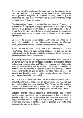 En otros estudios realizados también por los investigadores de
Ohio, se demostró que el estrés crónico tiene efectos debilitadores
en las personas mayores. "Y un estrés añadido, como el que se
desprende de estos roces matrimoniales, podría aumentar su riesgo
de enfermedad", dicen los autores.
Con las parejas jóvenes, el estudio fue más intenso. El equipo de
Kiecolt-Glaser se propuso averiguar qué ocurría a más largo plazo y
sometió a 90 parejas recién casadas a una observación de 24
horas. En este caso, se estudiaron específicamente las hormonas
adrenalina, noradrenalina, cortisol, ACTH, hormona del crecimiento
y prolactina.
De nuevo, la manera como reaccionaban unos con otros era la
clave del estudio. Y las situaciones menos beneficiosas,
fisiológicamente hablando, también fueron para las mujeres.
El estudio -que se publicó en el Journal of Consulting and Clinical
Psychology- demostró que, incluso después de que las parejas
hubiesen dejado de discutir, la batalla continuaba dentro del cuerpo
femenino durante horas, alterándolo.
Entre los participantes, las mujeres del grupo más hostil registraron
un mayor aumento de las hormonas inhibidoras del sistema inmune
(adrenalina, noradrenalina y ACTH). La hormona estimuladora del
sistema inmunológico -la prolactina- disminuyó y también la
hormona del crecimiento. Según los autores del estudio, el hecho
más sorprendente es que las parejas estaban recién casadas -se
supone que discuten menos- y habían asegurado ser muy felices en
las pruebas de satisfacción marital.
Se puede sospechar cuáles serían los resultados en parejas que no
encuentran tanta satisfacción en su convivencia, o en mujeres que
son maltratadas por sus maridos. "No hemos tenido muchas
parejas que confesaran malos tratos, pero creo que puede haber
consecuencias nefastas para la mujer", dijo Janice Kiecolt-Glaser.
Estudios previos habían llegado a conclusiones que podrían
explicar estos resultados: en las discusiones, el hombre tiende a
templar a la mujer, tratan de escapar del problema o renuncian a
seguir dándole vueltas, algo que resulta muy frustrante para la
mujer. Las mujeres, al contrario, suelen quejarse y protestar más
para cambiar algo en la relación.

 