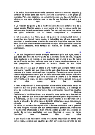 3. Es arduo incorporar una o más personas nuevas a nuestro espacio, y
también es difícil para esa nueva persona incorporarse a un grupo ya
formado. Por estas razones, es conveniente que este tipo de familias se
inicien en una casa distinta, que no sea la que habitaba el padre o la
madre
con
sus
hijos.
4. La relación del padre y de la madre con sus hijos es anterior a la de la
nueva pareja. Muchas veces, el que forma una nueva unión siente que
traiciona ese lazo de parentesco previo. Por eso es importante que exista
una gran intimidad con el nuevo compañero o compañera.
5. En ocasiones los hijos, para no perder la exclusividad sobre el
progenitor que formó nueva unión, o inducidos por el otro progenitor,
sabotean la pareja nueva y tratan de separarla. Los hijos siempre deben
tener claro que la nueva relación no los excluye, pero que no la controlan
ni pueden afectarla. Una terapia de familia, en ciertos casos, es
aconsejable.
La
letra
B.
1. Los dos progenitores serán siempre esenciales para sus hijos, tanto el
que pasa con ellos la mayor parte de la semana como el otro. Ninguno
debe excluirse a sí mismo, ni ser excluido por el otro o por la nueva
pareja. En este sentido, es importante que la nueva pareja no genere en el
otro progenitor un progresivo o brusco olvido de sus hijos.
2. Sucede a veces que un padre o una madre que siempre había tenido
una buena relación con sus hijos, siente que ellos dejan de quererlo para
volcarse a la nueva pareja del otro progenitor. Esto ocurre, generalmente,
cuando el progenitor con el que los hijos conviven más tiempo, al formar
nueva pareja, pretende que ésta sustituya al padre o a la madre no
conviviente. A la larga, las consecuencias son muy negativas tanto para
los
hijos
como
para
los
adultos.
3. Pero ni el padre ni la madre pueden actuar como si la nueva pareja no
existiese. En este punto, los acuerdos son esenciales, y el diálogo en
favor de los hijos debe primar sobre los sentimientos negativos, muchas
veces
lógicos.
Casi siempre, los hijos tienen una atracción muy fuerte hacia los padres.
Hay que tratar de que sientan que también pueden querer al padrastro o a
la madrastra, sin que ello signifique querer menos o quedar mal con la
madre o el padre. De otra manera tendrán dificultades para relacionarse
cómoda
y
adecuadamente
con
todos.
De hecho, el rechazo de un padrastro o de una madrastra, por lo general,
no tiene ninguna relación con sus características personales. Padrastros
y madrastras afectuosos y bien intencionados pueden encontrarse en
medio de severos conflictos con sus hijastros si estos no tienen
"permiso"
para
llevarse
bien
con
ellos.
4. Los hijos y las relaciones entre los adultos mejorarán si, tanto unos
como otros, aceptan que aquéllos pueden ser cuidados por más de dos

 