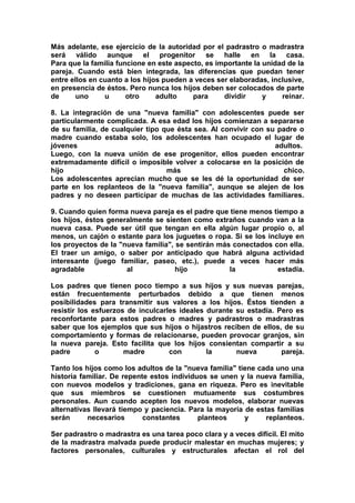 Más adelante, ese ejercicio de la autoridad por el padrastro o madrastra
será válido aunque el progenitor se halle en la casa.
Para que la familia funcione en este aspecto, es importante la unidad de la
pareja. Cuando está bien integrada, las diferencias que puedan tener
entre ellos en cuanto a los hijos pueden a veces ser elaboradas, inclusive,
en presencia de éstos. Pero nunca los hijos deben ser colocados de parte
de
uno
u
otro
adulto
para
dividir
y
reinar.
8. La integración de una "nueva familia" con adolescentes puede ser
particularmente complicada. A esa edad los hijos comienzan a separarse
de su familia, de cualquier tipo que ésta sea. Al convivir con su padre o
madre cuando estaba solo, los adolescentes han ocupado el lugar de
jóvenes
adultos.
Luego, con la nueva unión de ese progenitor, ellos pueden encontrar
extremadamente difícil o imposible volver a colocarse en la posición de
hijo
más
chico.
Los adolescentes aprecian mucho que se les dé la oportunidad de ser
parte en los replanteos de la "nueva familia", aunque se alejen de los
padres y no deseen participar de muchas de las actividades familiares.
9. Cuando quien forma nueva pareja es el padre que tiene menos tiempo a
los hijos, éstos generalmente se sienten como extraños cuando van a la
nueva casa. Puede ser útil que tengan en ella algún lugar propio o, al
menos, un cajón o estante para los juguetes o ropa. Si se los incluye en
los proyectos de la "nueva familia", se sentirán más conectados con ella.
El traer un amigo, o saber por anticipado que habrá alguna actividad
interesante (juego familiar, paseo, etc.), puede a veces hacer más
agradable
al
hijo
la
estadía.
Los padres que tienen poco tiempo a sus hijos y sus nuevas parejas,
están frecuentemente perturbados debido a que tienen menos
posibilidades para transmitir sus valores a los hijos. Éstos tienden a
resistir los esfuerzos de inculcarles ideales durante su estadía. Pero es
reconfortante para estos padres o madres y padrastros o madrastras
saber que los ejemplos que sus hijos o hijastros reciben de ellos, de su
comportamiento y formas de relacionarse, pueden provocar granjos, sin
la nueva pareja. Esto facilita que los hijos consientan compartir a su
padre
o
madre
con
la
nueva
pareja.
Tanto los hijos como los adultos de la "nueva familia" tiene cada uno una
historia familiar. De repente estos individuos se unen y la nueva familia,
con nuevos modelos y tradiciones, gana en riqueza. Pero es inevitable
que sus miembros se cuestionen mutuamente sus costumbres
personales. Aun cuando acepten los nuevos modelos, elaborar nuevas
alternativas llevará tiempo y paciencia. Para la mayoría de estas familias
serán
necesarios
constantes
planteos
y
replanteos.
Ser padrastro o madrastra es una tarea poco clara y a veces difícil. El mito
de la madrastra malvada puede producir malestar en muchas mujeres; y
factores personales, culturales y estructurales afectan el rol del

 