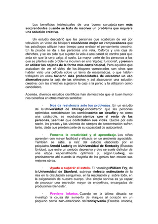 Los beneficios intelectuales de una buena carcajada son más
sorprendentes cuando se trata de resolver un problema que requiere
una solución creativa.
Un estudio descubrió que las personas que acababan de ver por
televisión un video de bloopers resolvieron mejor un rompecabezas que
los psicólogos utilizan hace tiempo para evaluar el pensamiento creativo.
En la prueba se da a las personas una vela, fósforos y una caja de
chinches, y se les pide que sujeten la vela a una pared de corcho para que
arda sin que la cera caiga al suelo. La mayor parte de las personas a las
que se plantea este problema incurren en una 'rigidez funcional', ypiensan
en utilizar los objetos de la forma más convencional. Pero aquellos que
acababan de ver el video de los bloopers -comparados con otros que
habían visto una película sobre un tema de matemáticas, o que habían
trabajado en ellas- tuvieron más probabilidades de encontrar un uso
alternativo para la caja de las chinches y así alcanzaron una solución
creativa: con las chinches sujetaron la caja a la pared y la utilizaron como
candelabro.
Además, diversos estudios científicos han demostrado que el buen humor
nos beneficia en otros muchos sentidos:
·
Nos da resistencia ante los problemas. En un estudio
de la Universidad de Chicago encontraron que las personas
optimistas consideraban los cambioscomo un desafío y no como
una catástrofe, se mostraban atentos con el resto de las
personas, ysentían que controlaban sus vidas. Quizás por esta
razón, los presos y las víctimas de campos de concentración sufren
tanto, dado que pierden parte de su capacidad de autocontrol.
·
Fomenta la creatividad y el aprendizaje. Los niños
aprenden con mayor facilidad y eficacia en un ambiente agradable.
También se sabe, a raíz del estudio elaborado por el
psiquiatra Arnold Ludwig en laUniversidad de Kentucky (Estados
Unidos), que entre un periodo depresivo y otro se suele disfrutar de
una etapa especialmente optimista y, según Ludwig, es
precisamente ahí cuando la mayoría de los genios han creado sus
mejores obras.
·
Ayuda a superar el estrés. El neurólogoWilliam Fry, de
la Universidad de Stanford, subraya elefecto estimulante de la
risa en la circulación sanguínea, en la respiración y, sobre todo, en
la oxigenación de nuestro cuerpo. Una simple sonrisa es ya capaz
de provocar una secreción mayor de endorfinas, encargadas de
producirnos bienestar.
·
Previene infartos. Cuando en la última década se
investigó la causa del aumento de ataques al corazón en un
pequeño barrio italo-americano dePennsylvania (Estados Unidos),

 