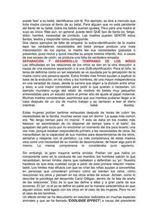 puede 'leer' a su bebé, identificarse con él. Por ejemplo, se dice a menudo que
toda madre conoce el llanto de su bebé. Para alguien que no está pendiente
del llanto de su bebé, todos los bebés suenan iguales. Pero para una madre el
suyo es único. Más aun, en general, puede decir QUÉ tipo de llanto es: fatiga,
dolor, hambre, necesidad de contacto. Las madres pueden SENTIR estos
llantos, leerlos y responder como corresponde.
Dos claros ejemplos de falta de empatía: la sobre-identificación de la madre
tapa las verdaderas necesidades del bebé porque produce una mala
interpretación de los signos: la madre lee sus necesidades (pasadas o
presentes, pues revive y quizá rescribe su propia historia infantil). Así, a causa
de ese exceso de unión, se produce una falta de verdadera empatía.
SEPARACIÓN Y DESARROLLO TEMPRANO DE LOS NIÑOS
Las dificultades en las relaciones de los niños se dan en la otra dirección: a
causa de una excesiva separación o a una SUB-identificación. Para el niño, la
tarea de definirse como un ser separado se ve ayudada por la percepción de la
madre como una persona aparte. Estos límites más firmes ayudan a explicar la
base de la evolución, en los niños y los hombres, de una mayor independencia
en una variedad de cosas, desde la carrera que eligen a la división entre amor
y sexo, a una mayor comodidad para pedir lo que quieren o necesitan. Un
ejemplo mundano surge del relato de madres de bebés muy pequeños
entrevistadas para un estudio sobre el primer año de ajuste al papel maternal.
Muchas madres consideraban asombroso que sus maridos pudieran llegar a la
casa después de un día de mucho trabajo y se sentaran a leer el diario
mientras
el
bebé
lloraba.
Estas mujeres podían sentirse exhaustas después de horas de cubrir las
necesidades de la familia, muchas veces casi sin dormir. La queja más común
era: 'No tengo tiempo para mí misma'. Y esto se daba en los niveles más
básicos: se asombraban de no disponer de tiempo 'para ir al baño'. Se
quejaban del pelo sucio por no encontrar un momento del día para lavarlo; una
vez más, porque estaban respondiendo primero a las necesidades de otros. Se
maravillaban de la capacidad de sus maridos para desentenderse de los otros,
sentarse y relajarse con el periódico. La más comprensiva de estas madres
veía como una necesidad de su marido de desvincularse, de hacer algo para él
mismo. La menos comprensiva lo consideraba puro egoísmo.
Sin embargo, la gran mayoría sentía envidia. Podían ver que había un
componente sano en la conducta de uss maridos: los hombres sabían lo que
necesitaban, tenían límites claros que rodeaban y defendían su 'yo'. Nuestra
hipótesis es que esta cualidad surge a partir de esta primera relación madrebebé. Los límites más difusos con que se crían las niñas ayudan a convertirlas
en personas que consideran primero cómo se sienten los otros, cómo
reaccionan los otros y piensan en los otros antes de actuar. Actúan, como lo
describe la psicóloga del desarrollo Carol Gilligan, dentro de 'la tela de araña
de las relaciones'. Esto es lo que las define a ellas y a gran parte de sus
acciones. El 'yo' -si el yo se define en parte por la manera característica en que
alguien actúa- está ligado con los otros en el caso de las mujeres. Pero no en
el caso de los hombres.
Un efecto similar se ha descubierto en estudios realizados en muchas especies
animales y que se ha llamado 'COOLIDGE EFFECT', a causa del presidente

 
