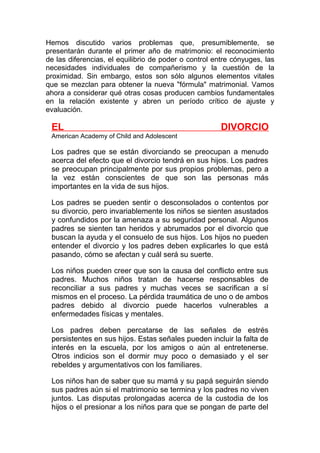 Hemos discutido varios problemas que, presumiblemente, se
presentarán durante el primer año de matrimonio: el reconocimiento
de las diferencias, el equilibrio de poder o control entre cónyuges, las
necesidades individuales de compañerismo y la cuestión de la
proximidad. Sin embargo, estos son sólo algunos elementos vitales
que se mezclan para obtener la nueva "fórmula" matrimonial. Vamos
ahora a considerar qué otras cosas producen cambios fundamentales
en la relación existente y abren un período crítico de ajuste y
evaluación.

EL

DIVORCIO

American Academy of Child and Adolescent

Los padres que se están divorciando se preocupan a menudo
acerca del efecto que el divorcio tendrá en sus hijos. Los padres
se preocupan principalmente por sus propios problemas, pero a
la vez están conscientes de que son las personas más
importantes en la vida de sus hijos.
Los padres se pueden sentir o desconsolados o contentos por
su divorcio, pero invariablemente los niños se sienten asustados
y confundidos por la amenaza a su seguridad personal. Algunos
padres se sienten tan heridos y abrumados por el divorcio que
buscan la ayuda y el consuelo de sus hijos. Los hijos no pueden
entender el divorcio y los padres deben explicarles lo que está
pasando, cómo se afectan y cuál será su suerte.
Los niños pueden creer que son la causa del conflicto entre sus
padres. Muchos niños tratan de hacerse responsables de
reconciliar a sus padres y muchas veces se sacrifican a sí
mismos en el proceso. La pérdida traumática de uno o de ambos
padres debido al divorcio puede hacerlos vulnerables a
enfermedades físicas y mentales.
Los padres deben percatarse de las señales de estrés
persistentes en sus hijos. Estas señales pueden incluir la falta de
interés en la escuela, por los amigos o aún al entretenerse.
Otros indicios son el dormir muy poco o demasiado y el ser
rebeldes y argumentativos con los familiares.
Los niños han de saber que su mamá y su papá seguirán siendo
sus padres aún si el matrimonio se termina y los padres no viven
juntos. Las disputas prolongadas acerca de la custodia de los
hijos o el presionar a los niños para que se pongan de parte del

 