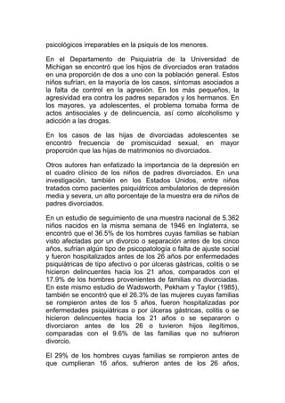 psicológicos irreparables en la psiquis de los menores.
En el Departamento de Psiquiatría de la Universidad de
Michigan se encontró que los hijos de divorciados eran tratados
en una proporción de dos a uno con la población general. Estos
niños sufrían, en la mayoría de los casos, síntomas asociados a
la falta de control en la agresión. En los más pequeños, la
agresividad era contra los padres separados y los hermanos. En
los mayores, ya adolescentes, el problema tomaba forma de
actos antisociales y de delincuencia, así como alcoholismo y
adicción a las drogas.
En los casos de las hijas de divorciadas adolescentes se
encontró frecuencia de promiscuidad sexual, en mayor
proporción que las hijas de matrimonios no divorciados.
Otros autores han enfatizado la importancia de la depresión en
el cuadro clínico de los niños de padres divorciados. En una
investigación, también en los Estados Unidos, entre niños
tratados como pacientes psiquiátricos ambulatorios de depresión
media y severa, un alto porcentaje de la muestra era de niños de
padres divorciados.
En un estudio de seguimiento de una muestra nacional de 5.362
niños nacidos en la misma semana de 1946 en Inglaterra, se
encontró que el 36.5% de los hombres cuyas familias se habían
visto afectadas por un divorcio o separación antes de los cinco
años, sufrían algún tipo de psicopatología o falta de ajuste social
y fueron hospitalizados antes de los 26 años por enfermedades
psiquiátricas de tipo afectivo o por úlceras gástricas, colitis o se
hicieron delincuentes hacia los 21 años, comparados con el
17.9% de los hombres provenientes de familias no divorciadas.
En este mismo estudio de Wadsworth, Pekham y Taylor (1985),
también se encontró que el 26.3% de las mujeres cuyas familias
se rompieron antes de los 5 años, fueron hospitalizadas por
enfermedades psiquiátricas o por úlceras gástricas, colitis o se
hicieron delincuentes hacia los 21 años o se separaron o
divorciaron antes de los 26 o tuvieron hijos ilegítimos,
comparadas con el 9.6% de las familias que no sufrieron
divorcio.
El 29% de los hombres cuyas familias se rompieron antes de
que cumplieran 16 años, sufrieron antes de los 26 años,

 