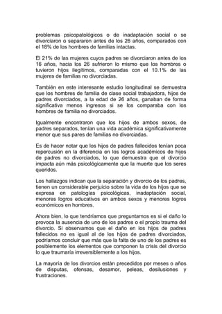problemas psicopatológicos o de inadaptación social o se
divorciaron o separaron antes de los 26 años, comparados con
el 18% de los hombres de familias intactas.
El 21% de las mujeres cuyos padres se divorciaron antes de los
16 años, hacia los 26 sufrieron lo mismo que los hombres o
tuvieron hijos ilegítimos, comparadas con el 10.1% de las
mujeres de familias no divorciadas.
También en este interesante estudio longitudinal se demuestra
que los hombres de familia de clase social trabajadora, hijos de
padres divorciados, a la edad de 26 años, ganaban de forma
significativa menos ingresos si se los comparaba con los
hombres de familia no divorciados.
Igualmente encontraron que los hijos de ambos sexos, de
padres separados, tenían una vida académica significativamente
menor que sus pares de familias no divorciadas.
Es de hacer notar que los hijos de padres fallecidos tenían poca
repercusión en la diferencia en los logros académicos de hijos
de padres no divorciados, lo que demuestra que el divorcio
impacta aún más psicológicamente que la muerte que los seres
queridos.
Los hallazgos indican que la separación y divorcio de los padres,
tienen un considerable perjuicio sobre la vida de los hijos que se
expresa en patologías psicológicas, inadaptación social,
menores logros educativos en ambos sexos y menores logros
económicos en hombres.
Ahora bien, lo que tendríamos que preguntarnos es si el daño lo
provoca la ausencia de uno de los padres o el propio trauma del
divorcio. Si observamos que el daño en los hijos de padres
fallecidos no es igual al de los hijos de padres divorciados,
podríamos concluir que más que la falta de uno de los padres es
posiblemente los elementos que componen la crisis del divorcio
lo que traumaría irreversiblemente a los hijos.
La mayoría de los divorcios están precedidos por meses o años
de disputas, ofensas, desamor, peleas, desilusiones y
frustraciones.

 