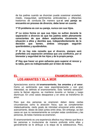 de los padres cuando se divorcian puede ocasionar ansiedad,
miedo, inseguridad, sentimientos ambivalentes y diferentes
trastornos de conducta. De manera que si una pareja se
encuentra en proceso de divorcio, debe tener en cuenta:
1º El problema es con su pareja, nunca con sus hijos.
2º La única forma en que sus hijos no sufran durante la
separación o divorcio es que los padres estén plenamente
conscientes de que deben explicarles claramente la
situación a ellos y decirles que, independientemente de la
decisión
que
tomen,
ambos
cónyuges
seguirán
queriéndolos y ayudándolos.
3º Si no hay más remedio que el divorcio, siempre será
preferible una separación amistosa que una conflictiva, por el
bienestar y seguridad de los hijos y de la propia pareja.

4º Hay que hacer un gran esfuerzo para superar el rencor y
la rabia, pero es indispensable por el bien de todos.

EL
ENAMORAMIENTO,
LOS AMANTES Y EL A MOR
Apreciaciones acerca del enamoramiento, los amantes y el amor.
Como un sentimiento que nace espontáneamente y con gran
intensidad, es definido el enamoramiento. Esta "extraña sensación"
como la llaman algunos, se mantiene durante un tiempo y luego
disminuye. En unos casos desaparece y en otros se transforma en
amor.
Para que dos personas se enamoren deben darse ciertas
circunstancias como la atracción física, que se complementen
intelectualmente, cierto grado de intimidad emocional entre ambos,
acercamiento, deseo de estar juntos entre otras. Sin embargo, se dan
casos en que no necesariamente se cumplen estas condiciones y las
personas, de todas maneras se enamoran.
El enamoramiento es una experiencia afectiva muy intensa que lleva a
las personas a involucrarse de manera profunda entre ellas y
generalmente se le atribuye a la etapa de la adolescencia. Pero,

 