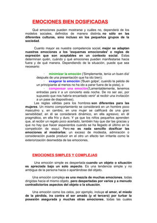 EMOCIONES BIEN DOSIFICADAS
Qué emociones pueden mostrarse y cuáles no, dependerá de los
modelos sociales, definidos de manera distinta, no sólo en las
diferentes culturas, sino incluso en los pequeños grupos de la
sociedad.
Cuanto mayor es nuestra competencia social, mejor se adaptan
nuestras emociones a los 'esquemas emocionales' o reglas de
expresión que son aceptables en un contexto social. Estas
determinan quién, cuándo y qué emociones pueden manifestarse hacia
fuera y de qué manera. Dependiendo de la situación, puede que sea
necesario:
· minimizar la emoción ('Simplemente, tenía un buen día'
después de una presentación que ha ido bien);
· exagerar la emoción ('Buen golpe', cuando la pelota de
un principiante al menos no ha ido a parar fuera de la pista), o
· compensar una emoción('Lamentablemente, tenemos
entradas para ir a un concierto esta noche. De no ser así, por
supuesto que nos habría encantado venir' al recibir una invitación
a un pase de diapositivas).
Las reglas válidas para los hombres son diferentes para las
mujeres. Un mismo comportamiento se considerará en un hombre poco
masculino y, en cambio, en una mujer se calificará de una gran
sensibilidad; en él se considerará dinámico, en ella agresivo; en él
pragmático, en ella frío y duro. Y ya que los niños pequeños aprenden
que, al recibir un regalo poco acertado, también hay que dar las gracias y
que no hay que hacer aspavientos cuando se ha llegado el último en la
competición de esquí. Pero no es nada sencillo dosificar las
emociones al mostrarlas: un exceso de modestia, admiración o
consideración puede producir en el otro un efecto tan irritante como la
exteriorización desmedida de las emociones.

EMOCIONES SIMPLES Y COMPLEJAS
Una emoción simple es despertada cuando un objeto o situación
es apreciada bajo un solo aspecto. Es una tendencia simple y no
ambigua de la persona hacia o apartándose del objeto.
Una emoción compleja es una mezcla de muchas emociones, todas
dirigidas hacia el mismo objeto, pero despertadas por varios y a menudo
contradictorios aspectos del objeto o la situación.
Una emoción como los celos, por ejemplo, incluye el amor, el miedo
de la pérdida, ira contra el ser amado (y el tercero) por turbar la
posesión asegurada y muchas otras emociones, todas las cuales

 