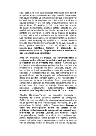 sola cosa a la vez, característica masculina que advertí
por primera vez cuando contaba algo más de veinte años.
Por aquel entonces yo tenía un novio al que le gustaba ver
las noticias de la televisión, escuchar música rock en el
equipo estéreo y leer un libro, presumiblemente todo al
mismo tiempo. En realidad, lo único que hacía era cambiar
de canal mentalmente. Cuando estaba absorto en una
modalidad se aislaba de las demás. Yo no. La luz de la
pantalla de televisión, el ritmo de la música, la palabra
impresa: todos estos estímulos me inundaban la cabeza.
Los hombres son buenos en compartimentar su atención.
Intenta hacer una pregunta sencilla a un hombre que está
leyendo el periódico; muy a menudo no te oye. Cuando lo
hace, parece despertar como si viniera de otro
planeta. Los hombres tienden a prescindir de
estímulos extrínsecos. Su proceder mental suele estar
por lo general más canalizado.
Ante un problema de trabajo, los hombrestienden a
centrarse en los dilemas inmediatos en lugar de situar
la cuestión en un contexto más amplio. A menos que
los hechos sean obviamente pertinentes, los hombres son
propensos a prescindir de ellos. Después, siguen una
senda directa, lineal y causal hacia una meta específica: la
solución. A consecuencia de ello, los hombres por lo
general toleran peor la ambigüedad; prefieren eliminar los
datos que puedan parecer ajenos y no relacionados y
centrarse en la tarea inmediata. Esta capacidad para
concentrar la atención se manifiesta particularmente en la
actitud masculina hacia el trabajo. Como expresa la
psicóloga
Jacquelynne
Eccles,muchos
hombres
muestran una "inquebrantable devoción" a su tarea.
Charles Hampden-Turner, un consultor comercial y
miembro del Global Business Network de Emeryville,
California, cree que el director de empresa norteamericano
es el epítome de esta característica masculina. Él y su
compañero de trabajo, Alfons Trompenaars, llevaron a
cabo una investigación sobre los valores y las
prácticas profesionales de los ejecutivos masculinos y
femeninos de Estados Unidos. Los hombres, según
Hampden-Turner, tienden a analizar las cuestiones por
partes diferenciadas, como pueden ser hechos, puntos,
tareas, unidades y otros segmentos concretos. A menudo
ven la empresa como un conjunto de tareas, máquinas,

 
