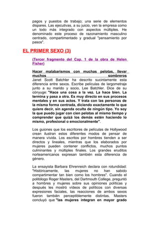 pagos y puestos de trabajo; una serie de elementos
dispares. Las ejecutivas, a su juicio, ven la empresa como
un todo más integrado con aspectos múltiples. He
denominado este proceso de razonamiento masculino
centrado, compartimentado y gradual "pensamiento por
pasos".

EL PRIMER SEXO (3)
(Tercer fragmento del Cap. 1 de la obra de Helen
Fisher)
Hacer malabarismos con muchas pelotas, llevar
muchos
sombreros
Janet Scott Batchler ha descrito sucintamente esta
diferencia entre sexos. Escribe películas de largometraje
junto a su marido y socio, Lee Batchler. Dice de su
cónyuge: "Hace una cosa a la vez. La hace bien. La
termina y pasa a otra. Es muy directo en sus procesos
mentales y en sus actos. Y trata con las personas de
la misma forma centrada, diciendo exactamente lo que
quiere decir, sin agenda oculta de ningún tipo. Yo soy
la que puedo jugar con cien pelotas al mismo tiempo y
comprender que quizá los demás estén haciendo lo
mismo, profesional o emocionalmente".
Los guiones que los escritores de películas de Hollywood
crean ilustran estos diferentes modos de pensar de
manera vívida. Los escritos por hombres tienden a ser
directos y lineales, mientras que los elaborados por
mujeres pueden contener conflictos, muchos puntos
culminantes y múltiples finales. Los grandes eruditos
norteamericanos expresan también esta diferencia de
género.
La ensayista Barbara Ehrenreich declara con rotundidad:
"Históricamente,
las
mujeres
no
han
sabido
compartimentar tan bien como los hombres". Cuando el
politólogo Roger Masters, del Dartmouth College, preguntó
a hombres y mujeres sobre sus opiniones políticas y
después les mostró vídeos de políticos con diversas
expresiones faciales, las reacciones de ambos sexos
fueron también perceptiblemente distintas. Masters
concluyó que "las mujeres integran en mayor grado

 