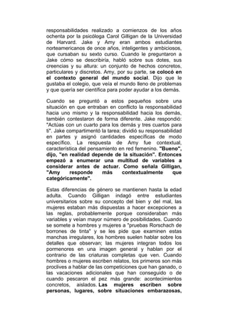 responsabilidades realizado a comienzos de los años
ochenta por la psicóloga Carol Gilligan de la Universidad
de Harvard. Jake y Amy eran ambos estudiantes
norteamericanos de once años, inteligentes y ambiciosos,
que cursaban su sexto curso. Cuando le preguntaron a
Jake cómo se describiría, habló sobre sus dotes, sus
creencias y su altura: un conjunto de hechos concretos,
particulares y discretos. Amy, por su parte, se colocó en
el contexto general del mundo social. Dijo que le
gustaba el colegio, que veía el mundo lleno de problemas
y que quería ser científica para poder ayudar a los demás.
Cuando se preguntó a estos pequeños sobre una
situación en que entraban en conflicto la responsabilidad
hacia uno mismo y la responsabilidad hacia los demás,
también contestaron de forma diferente. Jake respondió:
"Actúas con un cuarto para los demás y tres cuartos para
ti". Jake compartimentó la tarea; dividió su responsabilidad
en partes y asignó cantidades específicas de modo
específico. La respuesta de Amy fue contextual,
característica del pensamiento en red femenino. "Bueno",
dijo, "en realidad depende de la situación". Entonces
empezó a enumerar una multitud de variables a
considerar antes de actuar. Como señala Gilligan,
"Amy
responde
más
contextualmente
que
categóricamente".
Estas diferencias de género se mantienen hasta la edad
adulta. Cuando Gilligan indagó entre estudiantes
universitarios sobre su concepto del bien y del mal, las
mujeres estaban más dispuestas a hacer excepciones a
las reglas, probablemente porque consideraban más
variables y veían mayor número de posibilidades. Cuando
se somete a hombres y mujeres a "pruebas Rorschach de
borrones de tinta" y se les pide que examinen estas
manchas irregulares, los hombres suelen hablar sobre los
detalles que observan; las mujeres integran todos los
pormenores en una imagen general y hablan por el
contrario de las criaturas completas que ven. Cuando
hombres o mujeres escriben relatos, los primeros son más
proclives a hablar de las competiciones que han ganado, o
las vacaciones adicionales que han conseguido o de
cuando pescaron el pez más grande: acontecimientos
concretos, aislados. Las mujeres escriben sobre
personas, lugares, sobre situaciones embarazosas,

 