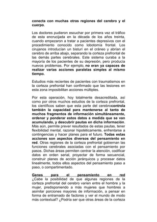 conecta con muchas otras regiones del cerebro y el
cuerpo.
Los doctores pudieron escuchar por primera vez el tráfico
de esta encrucijada en la década de los años treinta,
cuando empezaron a tratar a pacientes depresivos con el
procedimiento conocido como lobotomía frontal. Los
cirujanos introducían un bisturí en el cráneo y abrían el
cerebro de arriba abajo, separando la corteza prefrontal de
las demás partes cerebrales. Este sistema curaba a la
mayoría de los pacientes de su depresión, pero producía
nuevos problemas. Por ejemplo, no eran ya capaces de
realizar varias acciones paralelas simples al mismo
tiempo.
Estudios más recientes de pacientes con traumatismos en
la corteza prefrontal han confirmado que las lesiones en
esta zona imposibilitan acciones múltiples.
Por esta operación, hoy totalmente desacreditada, así
como por otros muchos estudios de la corteza prefrontal,
los científicos saben que esta parte del cerebrocontrola
también la capacidad para mantenerse al tanto de
muchos fragmentos de información simultáneamente,
ordenar y ponderar estos datos a medida que se van
acumulando, y descubrir pautas en dicha información.
Más aún, permite prever resultados de estas pautas, tener
flexibilidad mental, razonar hipotéticamente, enfrentarse a
contingencias y hacer planes para el futuro. Todas estas
acciones son aspectos diversos del pensamiento en
red. Otras regiones de la corteza prefrontal gobiernan las
funciones cerebrales asociadas con el pensamiento por
pasos. Dichas áreas permiten centrar la atención, codificar
datos en orden serial, proyectar de forma secuencial,
construir planes de acción jerárquicos y procesar datos
linealmente, todos ellos aspectos del pensamiento paso a
paso, o compartimentado.
Genes
para
el
pensamiento
en
red
¿Cabe la posibilidad de que algunas regiones de la
corteza prefrontal del cerebro varíen entre el hombre y la
mujer, predisponiendo a más mujeres que hombres a
asimilar porciones mayores de información, a pensar en
forma de entramado de factores y ver el mundo de modo
más contextual? ¿Podría ser que otras áreas de la corteza

 