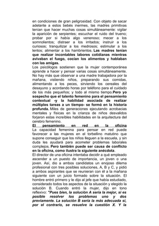 en condiciones de gran peligrosidad. Con objeto de sacar
adelante a estos bebés inermes, las madres primitivas
tenían que hacer muchas cosas simultáneamente: vigilar
la aparición de serpientes; escuchar el ruido del trueno;
probar por si había algo venenoso; mecer a los
somnolientos; distraer a los irritados; instruir a los
curiosos; tranquilizar a los medrosos; estimular a los
lentos; alimentar a los hambrientos. Las madres tenían
que realizar incontables labores cotidianas mientras
avivaban el fuego, cocían los alimentos y hablaban
con las amigas.
Los psicólogos sostienen que la mujer contemporánea
aprende a hacer y pensar varias cosas simultáneamente.
No hay más que observar a una madre trabajadora por la
mañana, vistiendo niños, preparando sus comidas,
alimentando a los peces, sirviendo los cereales del
desayuno y acordando horas por teléfono para el cuidado
de los más pequeños; y todo al mismo tiempo.Pero yo
sospecho que el talento femenino para el pensamiento
contextual -y la habilidad asociada de realizar
múltiples tareas a un tiempo- se formó en la historia
profunda. Miles de generaciones ejecutando acrobacias
mentales y físicas en la crianza de niños desvalidos
forjaron estas increíbles habilidades en la arquitectura del
cerebro femenino.
El
pensamiento
en
red
en
la
oficina
La capacidad femenina para pensar en red puede
favorecer a las mujeres en el torbellino matutino que
supone conseguir que los niños lleguen a la escuela, y sin
duda les ayudará para acometer problemas laborales
complejos. Pero también puede ser causa de conflicto
en la oficina, como ilustra la siguiente anécdota.
El director de una oficina intentaba decidir a qué empleado
ascender a un puesto de importancia, un joven o una
joven. Así, dio a ambos candidatos un enojoso dilema
profesional con tres posibles soluciones, A, B y C, y pidió
a ambos aspirantes que se reunieran con él a la mañana
siguiente con un juicio formado sobre la situación. El
hombre entró primero y le dijo al jefe que había estudiado,
considerado todos los aspectos de la situación y elegido la
solución B. Cuando entró la mujer, dijo en tono
reflexivo: "Pues bien, la solución A sería la mejor, si es
posible resolver los problemas uno y dos
previamente. La solución B sería la más adecuada si,
por el contrario, se resuelve la cuestión X. Y la

 