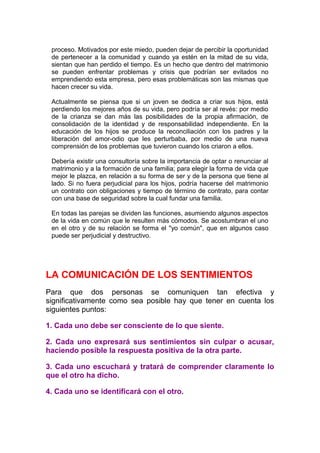 proceso. Motivados por este miedo, pueden dejar de percibir la oportunidad
de pertenecer a la comunidad y cuando ya estén en la mitad de su vida,
sientan que han perdido el tiempo. Es un hecho que dentro del matrimonio
se pueden enfrentar problemas y crisis que podrían ser evitados no
emprendiendo esta empresa, pero esas problemáticas son las mismas que
hacen crecer su vida.
Actualmente se piensa que si un joven se dedica a criar sus hijos, está
perdiendo los mejores años de su vida, pero podría ser al revés: por medio
de la crianza se dan más las posibilidades de la propia afirmación, de
consolidación de la identidad y de responsabilidad independiente. En la
educación de los hijos se produce la reconciliación con los padres y la
liberación del amor-odio que les perturbaba, por medio de una nueva
comprensión de los problemas que tuvieron cuando los criaron a ellos.
Debería existir una consultoría sobre la importancia de optar o renunciar al
matrimonio y a la formación de una familia; para elegir la forma de vida que
mejor le plazca, en relación a su forma de ser y de la persona que tiene al
lado. Si no fuera perjudicial para los hijos, podría hacerse del matrimonio
un contrato con obligaciones y tiempo de término de contrato, para contar
con una base de seguridad sobre la cual fundar una familia.
En todas las parejas se dividen las funciones, asumiendo algunos aspectos
de la vida en común que le resulten más cómodos. Se acostumbran el uno
en el otro y de su relación se forma el "yo común", que en algunos caso
puede ser perjudicial y destructivo.

LA COMUNICACIÓN DE LOS SENTIMIENTOS
Para que dos personas se comuniquen tan efectiva y
significativamente como sea posible hay que tener en cuenta los
siguientes puntos:
1. Cada uno debe ser consciente de lo que siente.
2. Cada uno expresará sus sentimientos sin culpar o acusar,
haciendo posible la respuesta positiva de la otra parte.
3. Cada uno escuchará y tratará de comprender claramente lo
que el otro ha dicho.
4. Cada uno se identificará con el otro.

 