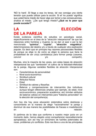 'NO lo haré'. SI llega a esa ira tenaz, tal vez consiga una cierta
tensión que puede utilizar para la acción. Si el 'no puedo' significa
que usted tiene miedo de hacer algo por temor a las consecuencias,
analice el miedo. '¿De qué tengo miedo? ¿Qué es lo peor que
puede suceder?'

LA
DE LA PAREJA

ELECCIÓN

Existe evidencia científica de estudios en psicología social,
específicamente en el área de la "atracción interpersonal" de que las
relaciones entre hombres y mujeres no se dan al azar o por la tan
mencionada
"química",
"cupido",
"atracción
magnética",
determinaciones del destino y/o a través de cualquier otra explicación
popular. Es decir que en principio hay razones psicosociales flexibles
de porque se elige (o de como se elige) la persona que tiene la
probabilidad de ser un(a) candidato(a) para formar pareja (casarse,
convivir
y/o
compartir).
Muchas, sino la mayoría de las veces, son estas bases de atracción
interpersonal las que "sembrarán" el cultivo de la felicidad-infelicidad
de la pareja. Algunas variables flexibles de atracción interpersonal
son:
• Características de personalidad
• Nivel socio-económico
• Similitud cultural
• Atributos físicos
• Edad
• Similitud de valores y filosofías
• Balance y compensaciones de intercambio (los individuos
aunque tengan diferencias amplias (por ejemplo, de edad, nivel
socio-económico, preparación académica, etc) brindan atributos
de balance valioso en intercambio para "haberes personales" en
la elección del compañero(a).
Aún hoy día hay poca educación sistemática sobre destrezas y
conocimiento en la manera de elegir "racionalmente" la pareja y
disminuir de esa manera las posibilidades de fracaso e insatisfacción
en
la
relación.
Si partimos de la idea que conforme a nuestro mejor juicio en un
momento dado, hemos elegido un(a) compañero(a) razonablenmente
apropiado(a), aún así hay un sinnúmero de fuentes potenciales de
roces, problemas y/o conflictos. Esto nos lleva a una de las principales

 