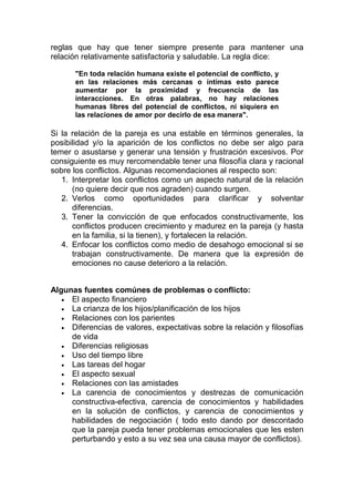 reglas que hay que tener siempre presente para mantener una
relación relativamente satisfactoria y saludable. La regla dice:
"En toda relación humana existe el potencial de conflicto, y
en las relaciones más cercanas o íntimas esto parece
aumentar por la proximidad y frecuencia de las
interacciones. En otras palabras, no hay relaciones
humanas libres del potencial de conflictos, ni siquiera en
las relaciones de amor por decirlo de esa manera".

Si la relación de la pareja es una estable en términos generales, la
posibilidad y/o la aparición de los conflictos no debe ser algo para
temer o asustarse y generar una tensión y frustración excesivos. Por
consiguiente es muy rercomendable tener una filosofía clara y racional
sobre los conflictos. Algunas recomendaciones al respecto son:
1. Interpretar los conflictos como un aspecto natural de la relación
(no quiere decir que nos agraden) cuando surgen.
2. Verlos como oportunidades para clarificar y solventar
diferencias.
3. Tener la convicción de que enfocados constructivamente, los
conflictos producen crecimiento y madurez en la pareja (y hasta
en la familia, si la tienen), y fortalecen la relación.
4. Enfocar los conflictos como medio de desahogo emocional si se
trabajan constructivamente. De manera que la expresión de
emociones no cause deterioro a la relación.
Algunas fuentes comúnes de problemas o conflicto:
• El aspecto financiero
• La crianza de los hijos/planificación de los hijos
• Relaciones con los parientes
• Diferencias de valores, expectativas sobre la relación y filosofías
de vida
• Diferencias religiosas
• Uso del tiempo libre
• Las tareas del hogar
• El aspecto sexual
• Relaciones con las amistades
• La carencia de conocimientos y destrezas de comunicación
constructiva-efectiva, carencia de conocimientos y habilidades
en la solución de conflictos, y carencia de conocimientos y
habilidades de negociación ( todo esto dando por descontado
que la pareja pueda tener problemas emocionales que les esten
perturbando y esto a su vez sea una causa mayor de conflictos).

 