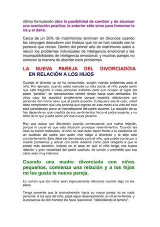 última formulación abre la posibilidad de cambiar y de alcanzar
una resolución positiva; la anterior sólo sirve para fomentar la
ira y el daño.
Cerca de un 50% de matrimonios terminan en divorcios cuando
los cónyuges descubren con tristeza que no se han casado con la
persona que creían. Dentro del primer año de matrimonio salen a
relucir los problemas individuales de inteligencia emocional y las
incompatibilidades de inteligencia emocional, y muchas parejas no
conocen la manera de abordar esos problemas.

LA NUEVA PAREJA DEL
EN RELACIÓN A LOS HIJOS

DIVORCIADO/A

Cuando el divorcio ya se ha consumado, surgen nuevos problemas para el
niño. Por ejemplo, cuando usted reanude su vida social, el niño puede sentir
que está trayendo a casa personas extrañas para que ocupen el lugar del
padre "perdido", en consecuencia sentirá rencor hacia esas amistades. En
otros caso las aceptará simplemente porque necesita relacionarse con
personas del mismo sexo que el padre ausente. Cualquiera sea el caso, usted
debe comprender que una persona que ingrese de este modo a la vida del niño
será considerada como un reemplazante del padre ausente. La reacción de su
hijo depende en gran medida de sus sentimientos hacia el padre ausente, y no
tanto de lo que pueda sentir por esa nueva persona.
Hay que actuar con discreción cuando comenzamos una nueva relación,
porque lo usual es que esta situación provoque resentimientos. Cuando las
citas se hacen habituales, el niño no sólo debe hacer frente a la existencia de
un sustituto del padre con quien vive salga a divertirse y lo deje solo
constantemente. Esto debe ser demasiado para el niño, que puede comenzar a
crearle problemas y actuar con tanta rebeldía como para obligarla a que le
preste más atención. Incluso en el caso en que el niño tenga una buena
relación y gran necesidad del padre sustituto, es común y previsible que sus
celos sean muy intensos.

Cuando una madre divorciada con niños
pequeños, comienza una relación y a los hijos
no les gusta la nueva pareja.
Es común que los niños sean ingenuamente ofensivos cuando algo no les
place.
Tenga presente que la animadversión hacia su nueva pareja no es nada
personal. A los ojos del niño, papá sigue desempeñando un rol en la familia, y
la presencia de otro hombre los hace reaccionar, "defendiendo el terreno".

 