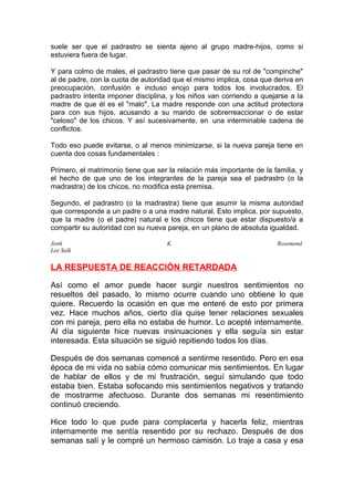 suele ser que el padrastro se sienta ajeno al grupo madre-hijos, como si
estuviera fuera de lugar.
Y para colmo de males, el padrastro tiene que pasar de su rol de "compinche"
al de padre, con la cuota de autoridad que el mismo implica, cosa que deriva en
preocupación, confusión e incluso enojo para todos los involucrados. El
padrastro intenta imponer disciplina, y los niños van corriendo a quejarse a la
madre de que él es el "malo". La madre responde con una actitud protectora
para con sus hijos, acusando a su marido de sobrerreaccionar o de estar
"celoso" de los chicos. Y así sucesivamente, en una interminable cadena de
conflictos.
Todo eso puede evitarse, o al menos minimizarse, si la nueva pareja tiene en
cuenta dos cosas fundamentales :
Primero, el matrimonio tiene que ser la relación más importante de la familia, y
el hecho de que uno de los integrantes de la pareja sea el padrastro (o la
madrastra) de los chicos, no modifica esta premisa.
Segundo, el padrastro (o la madrastra) tiene que asumir la misma autoridad
que corresponde a un padre o a una madre natural. Esto implica, por supuesto,
que la madre (o el padre) natural e los chicos tiene que estar dispuesto/a a
compartir su autoridad con su nueva pareja, en un plano de absoluta igualdad.
Jonh
Lee Salk

K.

Rosemond

LA RESPUESTA DE REACCIÓN RETARDADA
Así como el amor puede hacer surgir nuestros sentimientos no
resueltos del pasado, lo mismo ocurre cuando uno obtiene lo que
quiere. Recuerdo la ocasión en que me enteré de esto por primera
vez. Hace muchos años, cierto día quise tener relaciones sexuales
con mi pareja, pero ella no estaba de humor. Lo acepté internamente.
Al día siguiente hice nuevas insinuaciones y ella seguía sin estar
interesada. Esta situación se siguió repitiendo todos los días.
Después de dos semanas comencé a sentirme resentido. Pero en esa
época de mi vida no sabía cómo comunicar mis sentimientos. En lugar
de hablar de ellos y de mi frustración, seguí simulando que todo
estaba bien. Estaba sofocando mis sentimientos negativos y tratando
de mostrarme afectuoso. Durante dos semanas mi resentimiento
continuó creciendo.
Hice todo lo que pude para complacerla y hacerla feliz, mientras
internamente me sentía resentido por su rechazo. Después de dos
semanas salí y le compré un hermoso camisón. Lo traje a casa y esa

 