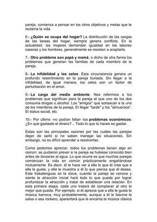 pareja, comienza a pensar en los otros objetivos y metas que le
reclama la vida.
6.- ¿Quién se ocupa del hogar? La distribución de las cargas
de las tareas del hogar, siempre genera conflicto. En la
actualidad, las mujeres demandan igualdad en las labores
caseras y los hombres, generalmente se resisten a aceptarlo.
7.- Otro problema son papá y mamá, o dicho de otra forma los
problemas que generan las familias de cada miembro de la
pareja.
8.- La infidelidad y los celos. Esta circunstancia genera un
profundo resentimiento en la pareja burlada. Sin llegar a la
infidelidad, de igual manera, los celos son un factor de
perturbación en el amor.
9.- La carga del medio ambiente. Nos referimos a los
problemas que significan para la pareja el que uno de los dos
consuma drogas o alcohol. Los "amigos" que sonsacan a la uno
de los miembros de la pareja. El llegar "tarde" y los "almuerzos".
El status social, etc.
10.- Por último -no podían faltar- los problemas económicos:
¿En qué gastaste el dinero?... Todo lo que tú haces es gastar.
Estas son las principales razones por las cuales las parejas
dejan de serlo si no saben manejar las situaciones. Sin
embargo, no es difícil aprender a resolverlas.
Como podemos apreciar, todos los problemas tienen algo en
común: se pudieron prever si la pareja se hubiese conocido bien
antes de lanzarse al agua. Lo que ocurre es que muchas parejas
comienzan la vida en común prácticamente engañándose
mutuamente. Es decir, él le hace ver a ella lo que él cree que a
ella le gusta, y ella le muestra a él lo que piensa que él desea.
Este trabalenguas es la clave, cuando la pareja se conoce y
siente la atracción inicial hará todo lo que pueda por lograr
profundizar la atracción y tratar de establecer una relación. En
esta primera etapa, cada uno tratará de complacer al otro lo
mejor que pueda. Por ejemplo, si él aprecia que a ella le gusta la
música barroca, muy probablemente, aunque a él le fascine la
salsa o sea rockero, aparentará que le encanta la música clásica

 