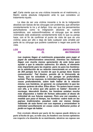 así'. Carla siente que es una víctima inocente en el matrimonio, y
Martín siente absoluta indignación ante lo que considera un
tratamiento injusto.
La idea de ser una víctima inocente o la de la indignación
absoluta son típicas de los cónyuges con problemas, que alimentan
constantemente la ira y el dañpo. Una vez que los pensamientos
perturbadores como la indignación absoluta se vuelven
automáticos, son autoconfirmadores: el cónyuge que se siente
victimizado está analizando constantemente todo lo que su pareja
hace, con el fin de confirmar el punto de vista de que es una
víctima; pasa por alto o deja de lado cualquier acto amable por
parte de su cónyuge que pudiera cuestionar o negar ese punto de
vista.
LOS
EN

ROLES
EL

EMOCIONALES
MATRIMONIO

Las mujeres llegan al matrimonio preparadas para jugar el
papel de administradora emocional, mientras los hombres
llegan con mucha menos apreciación de esta tarea para
ayudar a que la relación sobreviva. En efecto, el elemento
más importante para las mujeres -pero no para los hombresen la satisfacción de su relación mencionado en un estudio
de 264 parejas fue la noción de que la pareja tiene 'buena
comunicación'. Ted Huston, psicólo de la Universida de
Texas, que ha estudiado a las parejas en profundidad,
señala: 'Para las esposas, la intimidad significa hablar de las
cosas profundamente, sobre todo hablar de la relación
misma. Los hombres, en general, no comprenden lo que las
esposas quieren de ellos. Ellos dicen: 'Yo quiero hacer cosas
con ella, y lo único que ella quiere es hablar'. Durante el
noviazgo, descubrió Huston, los hombres estaban mucho
más dispuestos a hablar de formas adecuadas al deseo de
intimidad de sus futuras esposas. Pero una vez casados, a
medida que pasa el tiempo, los hombres -sobre todo en las
pajreas tradicionales- pasaban cada vez menos tiempo
hablando de esta forma con sus esposas y encontraban la
intimidad sencillamente en cosas como dedicarse juntos al
jardín en lugar de hablar.

Este creciente silencio por parte de los esposos puede deberse en
parte al hecho de que, en todo caso, los hombres son eternos optimistas
con respecto a la situación de su matrimonio, mientras sus esposas son

 