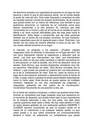 Se denomina empatía a la capacidad de ponerse en el lugar de otra
persona y sentir lo que la otra persona siente, ver el mundo desde
el punto de vista del otro. Para estar dispuesto a empatizar no sólo
se necesita conocer a fondo los propios sentimientos, de tal manera
que pueda contar con un marco de referencia, sino también lo que
podríamos denominar un 'sobrante de yo' suficiente como para
desear comprender a la otra persona. EL individuo que está
concentrado en sí mismo y sólo ve al mundo en la medida en que le
afecte a él, tiene muchas dificultades para dar este paso hacia la
identificación. Debe llegar a comprender que las otras personas
también son el centro de sus propios universos. En ese momento,
estará capacitado para dar el siguiente paso y decir: 'Está bien. Los
demás ven las cosas de manera diferente a como yo las veo. Tal
vez pueda intentar ponerme en su lugar'.
A menudo, yo pregunto a los esposos: '¿Pueden ustedes
imaginarse cómo se sentirían si estuvieran en el lugar del otro? Tal
vez sería interesante intentar la experiencia y descubrir qué se
siente'. Les pido que intercambien sus roles, que intercambien
hasta las sillas en las que están sentados e intenten convertirse en
la otra persona, en todo lo posible, con el fin de descubrir cómo se
sienten. Esta técnica, que muchos terapeutas consideran muy útil,
se denomina 'intercambio de roles'. Otra técnica vinculada con la
anterior, y que puede ser puesta en práctica por una sola persona,
es la de la 'interpretación de roles'. Esto es, usted se coloca en el
lugar de la otra persona, actuando y relacionando como lo harían él
o ella, y luego vuelve a adoptar la propia personalidad respondiendo
como lo haría usted. Esta técnica se puede aplicar de múltiples
maneras: hablando en voz alta, escribiendo las preguntas y
respuestas, grabando las dos partes de la conversación,
moviéndose físicamente de una posición a otra, etc.
En el fondo de nuestros corazones, a todos nos gustaría tener todo,
incluido un compañero que haga cualquier cosa que deseamos en
el momento de desearla, que pueda hacer todo lo que necesitamos
en el instante adecuado y que, por otra parte, nos deje solos
cuando queremos estar solos y libres. No hay nada extraño ni malo
en estos deseos globales de una realización perfecta SIEMPRE Y
CUANDO seamos conscientes de que no pueden existir en el
marco de un matrimonio o de cualquier relación adulta. Lo que
usted puede y lo que usted consciente y/o inconscientemente
tenderá a hacer, es seleccionar un compañero/a que pueda

 