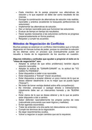 •

•

•
•
•
•
•

Cada miembro de la pareja proponer sus alternativas de
solución y lo que esperan se debe dar como resultado de las
mismas.
Escoger la combinación de alternativas de solución más realísta,
razonable y práctica (evadiendo la búsqueda perfeccionista de
soluciones).
Implementar las alternativas de solución.
Dar un tiempo razonable para que funcionen las soluciones.
Evaluar de tiempo en tiempo los resultados.
Hacer ajustes necesarios a las soluciones conforme se progresa
(esperanzadamente en forma positiva).
Respetar y cumplir los acuerdos

Métodos de Negociación de Conflictos
Muchas parejas se estancan en conflictos interminables que a menudo
degeneran en francas luchas de poder, porque no conciben la solución
de los dilemas como un proceso que eventualmente puede ser
resuelto a través de la negociación de los asuntos en cuestión.
Algunos métodos y actitudes que ayudan a propiciar el éxito en la
"mesa de negociación" son:
• Adoptar la actitud de que el/los problema(s) tendrán alguna
solución razonable.
• Adoptar la actitud de "GANAR-GANAR" vs. la actitud de "YO
GANO-TU PIERDES".
• Estar dispuestos a ceder si es razonable.
• Estar dispuestos a "tranzar" (hacer acuerdos).
• Estar dispuestos a aceptar obtener un poco menos de lo que se
desea obtener idealmente si es lo mejor que se puede lograr
("tranzar").
• No tratar de tomar ventaja desleal sobre el/la compañero(a).
• No intimidar, amenazar o castigar directa o indirectamente
(idealmente debe ser un intercambio honesto y de "BUENA
FE").
• Estar claros de lo que se desea obtener y de lo que se podría
estar dispuesto a dar a cambio.
• Saber defender razonablemente los propios puntos de vista
(naturalmete procurando que sean lógicos y realistas).
• Evitar agendas escondidas.
• Tratar de entender a la otra parte (sin descuidarse uno mismo).
• Cumplir los términos de la negociación.
• No dejar resentimientos ocultos.
• Volver a negociar si surjen cambios que asi lo requieran.

 