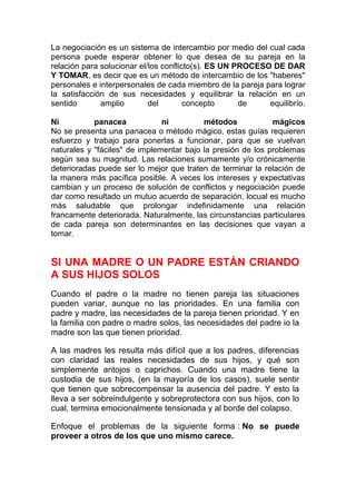 La negociación es un sistema de intercambio por medio del cual cada
persona puede esperar obtener lo que desea de su pareja en la
relación para solucionar el/los conflicto(s). ES UN PROCESO DE DAR
Y TOMAR, es decir que es un método de intercambio de los "haberes"
personales e interpersonales de cada miembro de la pareja para lograr
la satisfacción de sus necesidades y equilibrar la relación en un
sentido
amplio
del
concepto
de
equilibrío.
Ni
panacea
ni
métodos
mágicos
No se presenta una panacea o método mágico, estas guías requieren
esfuerzo y trabajo para ponerlas a funcionar, para que se vuelvan
naturales y "fáciles" de implementar bajo la presión de los problemas
según sea su magnitud. Las relaciones sumamente y/o crónicamente
deterioradas puede ser lo mejor que traten de terminar la relación de
la manera más pacífica posible. A veces los intereses y expectativas
cambian y un proceso de solución de conflictos y negociación puede
dar como resultado un mutuo acuerdo de separación, locual es mucho
más saludable que prolongar indefinidamente una relación
francamente deteriorada. Naturalmente, las circunstancias particulares
de cada pareja son determinantes en las decisiones que vayan a
tomar.

SI UNA MADRE O UN PADRE ESTÁN CRIANDO
A SUS HIJOS SOLOS
Cuando el padre o la madre no tienen pareja las situaciones
pueden variar, aunque no las prioridades. En una familia con
padre y madre, las necesidades de la pareja tienen prioridad. Y en
la familia con padre o madre solos, las necesidades del padre io la
madre son las que tienen prioridad.
A las madres les resulta más difícil que a los padres, diferencias
con claridad las reales necesidades de sus hijos, y qué son
simplemente antojos o caprichos. Cuando una madre tiene la
custodia de sus hijos, (en la mayoría de los casos), suele sentir
que tienen que sobrecompensar la ausencia del padre. Y esto la
lleva a ser sobreindulgente y sobreprotectora con sus hijos, con lo
cual, termina emocionalmente tensionada y al borde del colapso.
Enfoque el problemas de la siguiente forma : No se puede
proveer a otros de los que uno mismo carece.

 