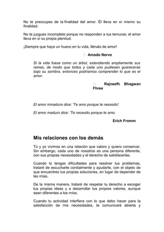 No te preocupes de la finalidad del amor. Él lleva en sí mismo su
finalidad.
No te juzgues incompleto porque no responden a tus ternuras; el amor
lleva en sí su propia plenitud.
¡Siempre que haya un hueco en tu vida, llénalo de amor!
 Amado Nervo
Si la vida fuese como un árbol, extendiendo ampliamente sus
ramas, de modo que todos y cada uno pudiesen guarecerse
bajo su sombra, entonces podríamos comprender lo que es el
amor.

Rajneefh
Fhree

Bhagwan

El amor inmaduro dice: 'Te amo porque te necesito'.
El amor maduro dice: 'Te necesito porque te amo
Erich Fromm

Mis relaciones con los demás
Tú y yo vivimos en una relación que valoro y quiero conservar.
Sin embargo, cada uno de nosotros es una persona diferente,
con sus propias necesidades y el derecho de satisfacerlas.
Cuando tú tengas dificultades para resolver tus problemas,
trataré de escucharte cordialmente y ayudarte, con el objeto de
que encuentres tus propias soluciones, en lugar de depender de
las mías.
De la misma manera, trataré de respetar tu derecho a escoger
tus propias ideas y a desarrollar tus propios valores, aunque
sean diferentes a los míos.
Cuando tu actividad interfiera con lo que debo hacer para la
satisfacción de mis necesidades, te comunicaré abierta y

 