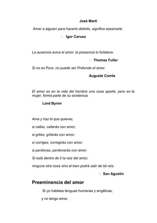José Martí
Amar a alguien para hacerlo distinto, significa asesinarle.
 Igor Caruso

La ausencia aviva el amor, la presencia lo fortalece.
 Thomas Fuller
Si no es Puro, no puede ser Profundo el amor.
Auguste Comte

El amor es en la vida del hombre una cosa aparte, pero en la
mujer, forma parte de su existencia.
Lord Byron

Ama y haz lo que quieras;
si callas, callarás con amor;
si gritas, gritarás con amor;
si corriges, corregirás con amor;
si perdonas, perdonarás con amor.
Si está dentro de ti la raíz del amor,
ninguna otra cosa sino el bien podrá salir de tal raíz.
 San Agustín

Preeminencia del amor
Si yo hablase lenguas humanas y angélicas,
y no tengo amor,

 