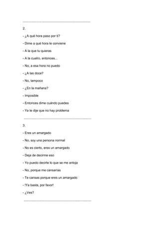 ............................................................................
2.
- ¿A qué hora paso por ti?
- Dime a qué hora te conviene
- A la que tu quieras
- A la cuatro, entonces...
- No, a esa hora no puedo
- ¿A las doce?
- No, tampoco
- ¿En la mañana?
- Imposible
- Entonces dime cuándo puedes
- Ya te dije que no hay problema
............................................................................
3.
- Eres un amargado
- No, soy una persona normal
- No es cierto, eres un amargado
- Deja de decirme eso
- Yo puedo decirte lo que se me antoja
- No, porque me cansarías
- Te cansas porque eres un amargado
- !Ya basta, por favor!
- ¿Ves?
............................................................................

 