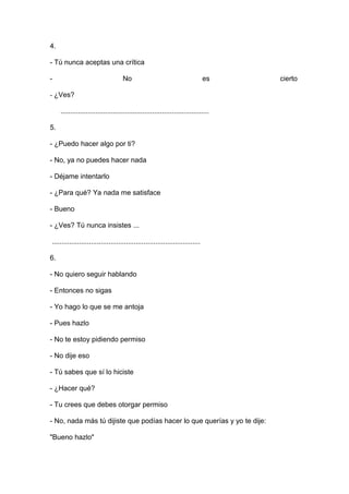 4.
- Tú nunca aceptas una crítica
-

No

es

- ¿Ves?
............................................................................
5.
- ¿Puedo hacer algo por ti?
- No, ya no puedes hacer nada
- Déjame intentarlo
- ¿Para qué? Ya nada me satisface
- Bueno
- ¿Ves? Tú nunca insistes ...
............................................................................
6.
- No quiero seguir hablando
- Entonces no sigas
- Yo hago lo que se me antoja
- Pues hazlo
- No te estoy pidiendo permiso
- No dije eso
- Tú sabes que sí lo hiciste
- ¿Hacer qué?
- Tu crees que debes otorgar permiso
- No, nada más tú dijiste que podías hacer lo que querías y yo te dije:
"Bueno hazlo"

cierto

 