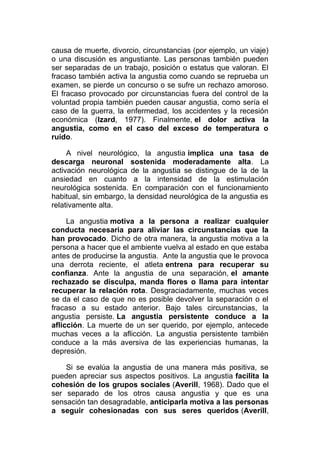 causa de muerte, divorcio, circunstancias (por ejemplo, un viaje)
o una discusión es angustiante. Las personas también pueden
ser separadas de un trabajo, posición o estatus que valoran. El
fracaso también activa la angustia como cuando se reprueba un
examen, se pierde un concurso o se sufre un rechazo amoroso.
El fracaso provocado por circunstancias fuera del control de la
voluntad propia también pueden causar angustia, como sería el
caso de la guerra, la enfermedad, los accidentes y la recesión
económica (Izard, 1977). Finalmente, el dolor activa la
angustia, como en el caso del exceso de temperatura o
ruido.
A nivel neurológico, la angustia implica una tasa de
descarga neuronal sostenida moderadamente alta. La
activación neurológica de la angustia se distingue de la de la
ansiedad en cuanto a la intensidad de la estimulación
neurológica sostenida. En comparación con el funcionamiento
habitual, sin embargo, la densidad neurológica de la angustia es
relativamente alta.
La angustia motiva a la persona a realizar cualquier
conducta necesaria para aliviar las circunstancias que la
han provocado. Dicho de otra manera, la angustia motiva a la
persona a hacer que el ambiente vuelva al estado en que estaba
antes de producirse la angustia. Ante la angustia que le provoca
una derrota reciente, el atleta entrena para recuperar su
confianza. Ante la angustia de una separación, el amante
rechazado se disculpa, manda flores o llama para intentar
recuperar la relación rota. Desgraciadamente, muchas veces
se da el caso de que no es posible devolver la separación o el
fracaso a su estado anterior. Bajo tales circunstancias, la
angustia persiste. La angustia persistente conduce a la
aflicción. La muerte de un ser querido, por ejemplo, antecede
muchas veces a la aflicción. La angustia persistente también
conduce a la más aversiva de las experiencias humanas, la
depresión.
Si se evalúa la angustia de una manera más positiva, se
pueden apreciar sus aspectos positivos. La angustia facilita la
cohesión de los grupos sociales (Averill, 1968). Dado que el
ser separado de los otros causa angustia y que es una
sensación tan desagradable, anticiparla motiva a las personas
a seguir cohesionadas con sus seres queridos (Averill,

 