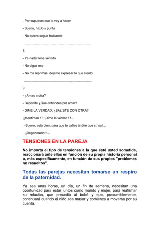 - Por supuesto que lo voy a hacer
- Bueno, hazlo y punto
- No quiero seguir hablando
............................................................................
7.
- Ya nada tiene sentido
- No digas eso
- No me reprimas, déjame expresar lo que siento
............................................................................
9.
- ¿Amas a otra?
- Depende ¿Qué entiendes por amar?
- DIME LA VERDAD, ¿SALISTE CON OTRA?
¡¡Mentiroso ! ! ¡¡Dime la verdad ! !...
- Bueno, está bien, para que te calles te diré que sí, salí...
-¡¡Degenerado !!...

TENSIONES EN LA PAREJA
No importa el tipo de tensiones a la que esté usted sometida,
reaccionará ante ellas en función de su propia historia personal
o, más específicamente, en función de sus propios "problemas
no resueltos".

Todas las parejas necesitan tomarse un respiro
de la paternidad.
Ya sea unas horas, un día, un fin de semana, necesitan una
oportunidad para estar juntos como marido y mujer, para reafirmar
su relación, que precedió al bebé y que, presumiblemente,
continuará cuando el niño sea mayor y comience a moverse por su
cuenta.

 