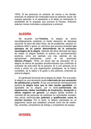 1979). Si las personas no echaran de menos a los demás,
entonces no estarían tan motivadas hacia la cohesión social. De
manera parecida, si el estudiante o el atleta no anticiparan la
posibilidad de la angustia que provoca el fracaso, entonces
estarían menos motivados a prepararse y entrenar.

ALEGRÍA
De acuerdo con Tomkins, la alegría se activa
neurológicamente mediante un fuerte descenso de descarga
neuronal. El alivio del dolor físico, de los problemas, resolver un
problema difícil y ganar un concurso que provoca ansiedad son
ejemplos de un patrón descendiente de la activación
neurológica de la alegría. Además del alivio derivado del logro
de metas, la alegría también la activan los acontecimientos
positivos, como por ejemplo una cita, además de las
sensaciones
placenteras,
como
el
ser
acariciado
(Ekman yFriesen, 1975). Un tercer tipo de activación de la
alegría se deriva de aquellos acontecimientos que confirman el
concepto de auto-valía de la persona. Si a una persona se le
invita a entrar en una organización prestigiosa, se le hacen
cumplidos, se le alaba o le gusta a otra persona, entonces se
activa la alegría.
El significado funcional de la alegría es doble. Por una parte,
la alegría es una sensación positivaderivada de una sensación
de satisfacción y triunfo. Al ser una sensación intrínsecamente
positiva, la alegría hace que la vida resulte agradable. Lo
agradable de la alegría, por lo tanto,contrarresta las
experiencias vitales inevitables de frustración, decepción y
afecto negativo en general. La alegría facilita también la
voluntad de las personas de participar en actividades sociales.
Hay pocos estímulos tan potentes y gratificantes como la
sonrisa humana. Por lo tanto, la alegría expresada es un
pegamento social que establece uniones como las de madrehijo, amantes, compañeros de trabajo y compañeros de equipo.

INTERÉS

 
